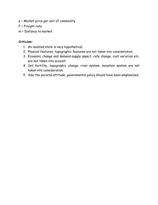 p = Market price per unit of commodity
F = Freight rate
m = Distance to market.
Criticism:
1. An isolated state is very hypothetical.
2. Physical features, topographic features are not taken into consideration.
3. Economic change and demand-supply aspect, rate change, cost variation etc.
are not taken into account.
4. Soil fertility, topographic change, river system, mountain system are not
taken into consideration.
5. Also the societal attitude, governmental policy should have been emphasized.
 