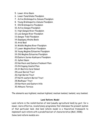 5. Lower Atrai Basin
6. Lower Punarbhaba Floodplain
7. Active Brahmaputra-Jamuna Floodplain
8. Young Brahmaputra-Jamuna Floodplain
9. Old Brahmaputra Floodplain
10. Active Ganges Floodplain
11. High Ganges River Floodplain
12. Low Ganges River Floodplain
13. Ganges Tidal Floodplain
14. Gopalganj-Khulna Beels
15. Arial Beel
16. Middle Meghna River Floodplain
17. Lower Meghna River Floodplain
18. Young Meghna Estuarine Floodplain
19. Old Meghna Estuarine Floodplain
20.Eastern Surma-Kushiyara Floodplain
21. Sylhet Basin
22.Northern and Eastern Piedmont Plain
23.Chittagong Coastal Plain
24.St Martin’s Coral Island
25.Level Barind Tract
26.High Barind Tract
27.North-eastern Barind Tract
28.Madhupur Tract
29.Northern and Eastern Hills
30.Akhaura Terrace
The elements aez-highland, medium highland, medium lowland, lowland, very lowland.
Land Reform Model
Land reform is the redistribution of land (usually agricultural land) by govt. for a
newer, more effective, revolutionary programme that dismisses the present system
of that particular land. And land reform model is a theoretical framework to
implement such reform with a predefined set of characteristics (Moll, 2008).
Some land reform models are-
 