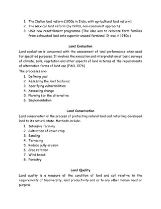1. The Italian land reform (1950s in Italy, with agricultural land reform)
2. The Mexican land reform (by 1970s, non-communist approach)
3. USA new resettlement programme (The idea was to relocate farm families
from exhausted land onto superior unused farmland. It was in 1930s.)
Land Evaluation
Land evaluation is concerned with the assessment of land performance when used
for specified purposes. It involves the execution and interpretation of basic surveys
of climate, soils, vegetation and other aspects of land in terms of the requirements
of alternative forms of land use (FAO, 1976).
The processes are-
1. Defining goal
2. Assessing the land features
3. Specifying vulnerabilities
4. Assessing change
5. Planning for the alternative
6. Implementation
Land Conservation
Land conservation is the process of protecting natural land and returning developed
land to its natural state. Methods include-
1. Intensive farming
2. Cultivation of cover crop
3. Bonding
4. Terracing
5. Reduce gully erosion
6. Crop rotation
7. Wind break
8. Forestry
Land Quality
Land quality is a measure of the condition of land and soil relative to the
requirements of biodiversity, land productivity and or to any other human need or
purpose.
 