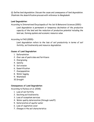 Q: Define land degradation. Discuss the cause and consequence of land degradation.
Illustrate the desertification process with reference to Bangladesh.
Land Degradation:
According to International Encyclopedia of the Soil & Behavioral Sciences (2001)-
Land degradation is permanent or temporary declination of the productive
capacity of the land and the reduction of productive potential including the
land use, farming system and economic resource value.
According to FAO (2000)-
Land degradation refers to the loss of soil productivity in terms of soil
fertility, soil biodiversity and resource degradation.
Causes of Land Degradation:
1. Deforestation
2. Over use of pesticides and fertilizers
3. Overgrazing
4. Salinity
5. Soil erosion
6. Desertification
7. Overpopulation
8. Water logging
9. Wasteland
10. Drought
Consequences of Land Degradation:
According to Pacheco et al. (2018)-
1. Loss of soil fertility
2. Declining soil biodiversity
3. Loss of ecosystem services
4. Water quality deterioration (through runoff)
5. Deterioration of aquifer water
6. Loss of vegetation cover
7. Changes in the soil characteristics
 