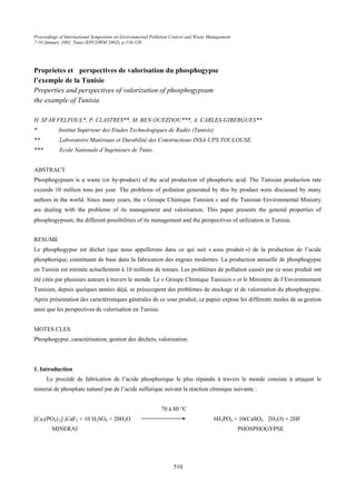 Proceedings of International Symposium on Environmental Pollution Control and Waste Management
7-10 January 2002, Tunis (EPCOWM’2002), p.510-520.
510
Proprietes et perspectives de valorisation du phosphogypse
l’exemple de la Tunisie
Properties and perspectives of valorization of phosphogypsum
the example of Tunisia
H. SFAR FELFOUL*, P. CLASTRES**, M. BEN OUEZDOU***, A. CARLES-GIBERGUES**
* Institut Supérieur des Etudes Technologiques de Radès (Tunisie)
** Laboratoire Matériaux et Durabilité des Constructions INSA-UPS TOULOUSE.
*** Ecole Nationale d’Ingénieurs de Tunis.
ABSTRACT
Phosphogypsum is a waste (or by-product) of the acid production of phosphoric acid. The Tunisian production rate
exceeds 10 million tons per year. The problems of pollution generated by this by product were discussed by many
authors in the world. Since many years, the « Groupe Chimique Tunisien » and the Tunisian Environmental Ministry
are dealing with the problems of its management and valorisation. This paper presents the general properties of
phosphogypsum, the different possibilities of its management and the perspectives of utilization in Tunisia.
RESUME
Le phosphogypse est déchet (que nous appellerons dans ce qui suit « sous produit ») de la production de l’acide
phosphorique, constituant de base dans la fabrication des engrais modernes. La production annuelle de phosphogypse
en Tunisie est estimée actuellement à 10 millions de tonnes. Les problèmes de pollution causés par ce sous produit ont
été cités par plusieurs auteurs à travers le monde. Le « Groupe Chimique Tunisien » et le Ministère de l’Environnement
Tunisien, depuis quelques années déjà, se préoccupent des problèmes de stockage et de valorisation du phosphogypse.
Après présentation des caractéristiques générales de ce sous produit, ce papier expose les différents modes de sa gestion
ainsi que les perspectives de valorisation en Tunisie.
MOTES CLES
Phosphogypse, caractérisation, gestion des déchets, valorisation.
1. Introduction
Le procédé de fabrication de l’acide phosphorique le plus répandu à travers le monde consiste à attaquer le
minerai de phosphate naturel par de l’acide sulfurique suivant la réaction chimique suivante :
70 à 80 °C
[Ca3(PO4) 2] 3CaF2 + 10 H2SO4 + 20H2O 6H3PO4 + 10(CaSO4 2H2O) + 2HF
MINERAI PHOSPHOGYPSE
 