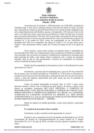 18/08/2020 :: 510003470655 - eproc - ::
https://eproc.jfrj.jus.br/eproc/controlador.php?acao=minuta_imprimir&acao_origem=acessar_documento&hash=5a644e8916dd1f52b87f18cb4008… 2/6
5050910-73.2020.4.02.5101 510003470655 .V19
Acrescenta que, ato contínuo, a ANP determinou, em 13/08/2020, a anulação da
totalidade Etapa 3, bem como a alteração retroativa das bases do Edital do Leilão, de modo
que a aquisição de volumes do diesel B (diesel fóssil com a devida mistura obrigatória) que
seria comercializado pelas distribuidoras, passou a corresponder a 10% (dez por cento) e não
mais a 12% (doze por cento), como previsto inicialmente no edital. Ressalta que, na mesma
data, foi emitida a Resolução nº 824, pela ANP, na qual reduz o percentual de mistura mínima
do biodiesel ao diesel A de doze por cento para dez por cento, no período entre os dias 01 de
setembro de 31 de outubro de 2020. Assim, em continuidade, no dia 14/08/2020, foi
divulgado pela ANP novo cronograma das etapas do Leilão nº 75, no qual consta que a
“Etapa 3” seria inteiramente refeita a partir das 10 horas da manhã do dia 18 de agosto de
2020.
Nesse contexto, a parte autora sustenta, em apertada síntese, a ilegalidade dos
atos praticados pela ANP, com evidente prejuízo para as produtoras de biodiesel, condição de
suas associadas, que incorreram em despesas e estabeleceram compromissos contratuais para
poder participar do leilão e nele efetuar ofertas compatíveis com o volume de aquisições
estimado, além de não ter sido oportunizado o exercício do contraditório em momento
anterior à anulação da etapa do leilão.
Petição inicial acompanhada de documentos (evento 1). Recolhimento de custas
apresentado no evento 4.
Inicialmente, a presente ação foi distribuída para o juízo da 28ª Vara Federal do
Rio de Janeiro, que, em decisão proferida em 17/08/2020, às 17:58 (evento 5), determinou a
emenda à inicial, para que fosse providenciada a retificação do polo ativo da ação, de forma a
constar o nome das empresas representadas pela parte autora, que atua na qualidade de
representante processual.
Assim, em petição apresentada na presente data, às 19:07, a parte autora
apresenta emenda à inicial, com a retificação do polo passivo, de forma a constar como
autoras as sociedades empresárias BIO ÓLEO INDÚSTRIA E COMÉRCIO DE
BIOCOMBUSTÍVEL LTDA, BOCCHI INDÚSTRIA E COMÉRCIO DE CEREAIS LTDA,
BSBIOS INDÚSTRIA E COMÉRCIO DE BIODIESEL SUL BRASIL S/A, CARAMURU
ALIMENTOS S/A, CARAMURU ALIMENTOS S/A, MINERVA S.A., TRÊS TENTOS
AGROINDUSTRIAL S.A, neste ato representada pela ASSOCIAÇÃO DOS PRODUTORES
DE BIOCOMBUSTÍVEIS DO BRASIL — APROBIO.
Diante da urgência da medida pretendida, a parte autora pleiteia a apreciação
pelo juiz de plantão.
É o relatório do necessário. Passo a decidir.
Inicialmente, recebo a emenda à inicial apresentado no evento 8.
Registre-se que a competência do Juízo de plantão está delimitada no art. 107 da
Consolidação de Normas da Corregedoria-Regional da Justiça Federal da 2ª Região
(Provimento 013, de 21 de maio de 2018), com base em dois requisitos cumulativos, quais
sejam:
Poder Judiciário
JUSTIÇA FEDERAL
Seção Judiciária do Rio de Janeiro
Plantão - JFRJ
 
