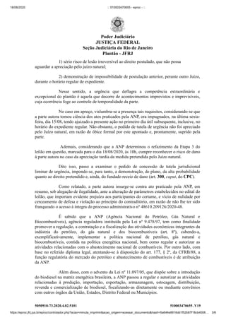 18/08/2020 :: 510003470655 - eproc - ::
https://eproc.jfrj.jus.br/eproc/controlador.php?acao=minuta_imprimir&acao_origem=acessar_documento&hash=5a644e8916dd1f52b87f18cb4008… 3/6
5050910-73.2020.4.02.5101 510003470655 .V19
1) sério risco de lesão irreversível ao direito postulado, que não possa
aguardar a apreciação pelo juízo natural;
2) demonstração de impossibilidade de postulação anterior, perante outro Juízo,
durante o horário regular de expediente.
Nesse sentido, a urgência que deflagra a competência extraordinária e
excepcional do plantão é aquela que decorre de acontecimentos imprevistos e imprevisíveis,
cuja ocorrência foge ao controle de temporalidade da parte.
No caso em apreço, vislumbra-se a presença tais requisitos, considerando-se que
a parte autora tomou ciência dos atos praticados pela ANP, ora impugnados, na última sexta-
feira, dia 15/08, tendo ajuizado a presente ação no primeiro dia útil subsequente, inclusive, no
horário do expediente regular. Não obstante, o pedido de tutela de urgência não foi apreciado
pelo Juízo natural, em razão de óbice formal por este apontado e, prontamente, suprido pela
parte.
Ademais, considerando que a ANP determinou o refazimento da Etapa 3 do
leilão em questão, marcada para o dia 18/08/2020, às 10h, cumpre reconhecer o risco de dano
à parte autora no caso da apreciação tardia da medida pretendida pelo Juízo natural.
Dito isso, passo a examinar o pedido de concessão de tutela jurisdicional
liminar de urgência, impondo-se, para tanto, a demonstração, de plano, da alta probabilidade
quanto ao direito pretendido e, ainda, do fundado receio de dano (art. 300, caput, do CPC).
Como relatado, a parte autora insurge-se contra ato praticado pela ANP, em
resumo, sob alegação de ilegalidade, ante a alteração de parâmetros estabelecidos no edital do
leilão, que importam evidente prejuízo aos participantes do certame, e vício de nulidade por
cerceamento de defesa e violação ao princípio do contraditório, em razão de não lhe ter sido
franqueado o acesso à íntegra do processo administrativo nº 48610.209126/2020-48.
É sabido que a ANP (Agência Nacional do Petróleo, Gás Natural e
Biocombustíveis), agência reguladora instituída pela Lei nº 9.478/97, tem como finalidade
promover a regulação, a contratação e a fiscalização das atividades econômicas integrantes da
indústria do petróleo, do gás natural e dos biocombustíveis (art. 8º), cabendo-a,
exemplificativamente, implementar a política nacional de petróleo, gás natural e
biocombustíveis, contida na política energética nacional, bem como regular e autorizar as
atividades relacionadas com o abastecimento nacional de combustíveis. Por outro lado, com
base no referido diploma legal, atentando-se à disposição do art. 177, § 2º, da CFRB/88, a
função regulatória do mercado do petróleo e abastecimento de combustíveis é de atribuição
da ANP.
Além disso, com o advento da Lei nº 11.097/05, que dispõe sobre a introdução
do biodiesel na matriz energética brasileira, a ANP passou a regular e autorizar as atividades
relacionadas à produção, importação, exportação, armazenagem, estocagem, distribuição,
revenda e comercialização de biodiesel, fiscalizando-as diretamente ou mediante convênios
com outros órgãos da União, Estados, Distrito Federal ou Municípios.
Poder Judiciário
JUSTIÇA FEDERAL
Seção Judiciária do Rio de Janeiro
Plantão - JFRJ
 