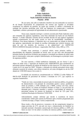 18/08/2020 :: 510003470655 - eproc - ::
https://eproc.jfrj.jus.br/eproc/controlador.php?acao=minuta_imprimir&acao_origem=acessar_documento&hash=5a644e8916dd1f52b87f18cb4008… 4/6
5050910-73.2020.4.02.5101 510003470655 .V19
De seu turno, não cabe ao Judiciário interferir nos atos praticados no exercício
de tal função fiscalizatória do cumprimento das normas que regulam as atividades
econômicas da indústria do petróleo, de modo que somente se admite a declaração de
nulidade das decisões proferidas pela ANP nas hipóteses de comprovada e manifesta
ilegalidade, a afastar a presunção de legitimidade do ato administrativo questionado.
Nessa seara, impende restringir o controle exercido pelo Poder Judiciário sobre
atos emanados das agências reguladoras, como bem salientado nas lições de Luís Roberto
Barroso: “o Poder Judiciário somente deverá invalidar decisão de uma agência reguladora
quando evidentemente ela não puder resistir ao teste de razoabilidade, moralidade e
eficiência. Fora dessas hipóteses, o Judiciário deve ser conservador em relação às decisões
das agências, especialmente em relação às escolhas informadas por critérios técnicos, sob
pena de cair no domínio da incerteza e do subjetivismo” (in AGÊNCIAS
REGULADORAS/Alexandre de Moraes - organizador, São Paulo, Atlas, 2002, p. 127).
Fixadas essas premissas, é possível inferir, numa primeira análise, a
plausibilidade das alegações expendidas na inicial, uma vez que teria sido desrespeitado
princípio basilar do processo licitatório que assegura a vinculação aos ditames do edital, tanto
para os interessados, como para a própria Administração, em homenagem ao princípio maior
da segurança jurídica.
No caso concreto, o Edital estabeleceu claramente, em seu Anexo I, que o
objeto do leilão seria a “aquisição de biodiesel pelo ADQUIRENTE para atendimento ao
percentual mínimo obrigatório de adição de biodiesel ao óleo diesel de 12% (doze por cento)
a partir de 01 de março de 2020”. Portanto, a alteração do referido percentual recaiu sobre
elemento essencial do certame, com efeitos retroativos, tal como divulgado no ato da ANP
datado de 13/08/2020 (anexo 6 do evento 1).
O referido ato encontra-se consubstanciado no “AVISO V Leilão Público Nº
006/20-ANP Redução do percentual de mistura e retomada do L75”, que explicita os
seguintes fundamentos:
"Tendo em vista a necessidade de preservação do interesse público, da garantia
do abastecimento e da proteção do consumidor quanto a preço, qualidade e
oferta de produto, a ANP, alinhada com o MME, avaliou com base, dentre
outros fatores, no volume de biodiesel ofertado na Etapa 2 e nas previsões de
demanda para o bimestre setembro e outubro, a necessidade de redução do
percentual mínimo de mistura de biodiesel no diesel de 12% para 10%,
conforme Resolução de Diretoria nº 0382/2020.
Adicionalmente cumpre informar que devido à ocorrência de lances
considerados válidos pelo sistema da Petronect após o horário programado para
o término da etapa, a Etapa 3 restou comprometida.
Desse modo, a fim de preservar a isonomia e de dar cumprimento integral as
etapas previstas do L75, sem pôr em risco o abastecimento de biodiesel no
mercado nacional e buscando a preservação do interesse público, a ANP, com
fulcro no item 12.4 do edital e na defesa do interesse público, resolve anular a
Poder Judiciário
JUSTIÇA FEDERAL
Seção Judiciária do Rio de Janeiro
Plantão - JFRJ
 