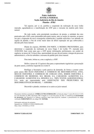 18/08/2020 :: 510003470655 - eproc - ::
https://eproc.jfrj.jus.br/eproc/controlador.php?acao=minuta_imprimir&acao_origem=acessar_documento&hash=5a644e8916dd1f52b87f18cb4008… 6/6
5050910-73.2020.4.02.5101 510003470655 .V19
Tal aspecto, por si só, justifica a suspensão da realização do novo leilão
marcado, aguardando-se a manifestação da ANP para o reexame da matéria pelo Juízo
natural.
De todo modo, seria precipitado reconhecer, de pronto, a nulidade dos atos
praticados pela ANP, como pretendido pela parte autora, ante as razões já expostas, ao passo
em que a suspensão do novo cronograma estabelecido é medida suficiente a ser adotada em
regime de plantão, a fim de evitar maior dano de difícil reparação até que sobrevenha a
decisão pelo Juízo natural.
Diante do exposto, DEFIRO, EM PARTE, A MEDIDA PRETENDIDA, para
determinar a suspensão da realização de nova Etapa 3 do Leilão 75º, marcada para
18/08/2020, bem como para que a ANP preste informações preliminares, em caráter de
urgência, no prazo de 5 (cinco) dias, oportunidade em que deverá juntar a íntegra do processo
administrativo, a fim de subsidiar o reexame do pedido pelo Juízo natural.
Para tanto, intime-se, com o urgência, a ANP.
Defiro o prazo de 15 (quinze) dias para a representante regularizar a procuração
da parte autora, conforme requerido no evento 8.
Retifique a Secretaria o polo passivo da demanda, de forma a constar como
parte autora BIO ÓLEO INDÚSTRIA E COMÉRCIO DE BIOCOMBUSTÍVEL LTDA,
BOCCHI INDÚSTRIA E COMÉRCIO DE CEREAIS LTDA, BSBIOS INDÚSTRIA E
COMÉRCIO DE BIODIESEL SUL BRASIL S/A, CARAMURU ALIMENTOS S/A,
CARAMURU ALIMENTOS S/A, MINERVA S.A., TRÊS TENTOS AGROINDUSTRIAL
S.A, neste ato representadas pela ASSOCIAÇÃO DOS PRODUTORES DE
BIOCOMBUSTÍVEIS DO BRASIL — APROBIO.
Decorrido o plantão, remetam-se os autos ao juízo natural.
Documento eletrônico assinado por ANDREA CUNHA ESMERALDO, na forma do artigo 1º, inciso III, da Lei 11.419,
de 19 de dezembro de 2006 e Resolução TRF 2ª Região nº 17, de 26 de março de 2018. A conferência da autenticidade
do documento está disponível no endereço eletrônico https://eproc.jfrj.jus.br, mediante o preenchimento do código
verificador 510003470655v19 e do código CRC 5d393686.
Informações adicionais da assinatura:
Signatário (a): ANDREA CUNHA ESMERALDO
Data e Hora: 18/8/2020, às 3:39:45
Poder Judiciário
JUSTIÇA FEDERAL
Seção Judiciária do Rio de Janeiro
Plantão - JFRJ
 