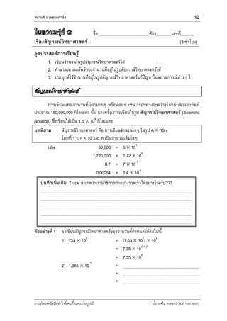 หน่วยที่ 1 เลขยกกำลัง 15
การอ่านหนังสือทาให้คนเป็นคนสมบูรณ์ ฟรานซิส เบคอน (ค.ศ.1561-1626)
ใบความรู้ที่ 3 ชื่อ ห้อง เลขที่
เรื่องสัญกรณ์วิทยาศาสตร์ (3 ชั่วโมง)
จุดประสงค์การเรียนรู้
1. เขียนจานวนในรูปสัญกรณ์วิทยาศาสตร์ได้
2. คานวณหาผลลัพธ์ของจานวนที่อยู่ในรูปสัญกรณ์วิทยาศาสตร์ได้
3. ประยุกต์ใช้จานวนที่อยู่ในรูปสัญกรณ์วิทยาศาสตร์แก้ปัญหาในสถานการณ์ต่างๆ ไ
สัญกรณ์วิทยาศาสตร์
การเขียนแทนจานวนที่มีค่ามากๆ หรือน้อยๆ เช่น ระยะทางระหว่างโลกกับดวงอาทิตย์
ประมาณ 150,000,000 กิโลเมตร นั้น บางครั้งเราจะเขียนในรูป สัญกรณ์วิทยาศาสตร์ (Scientific
Notation) ซึ่งเขียนได้เป็น 1.5  108
กิโลเมตร
บทนิยาม สัญกรณ์วิทยาศาสตร์ คือ การเขียนจานวนใดๆ ในรูป A  10n
โดยที่ 1  n < 10 และ n เป็นจานวนเต็มใดๆ
เช่น 50,000 = 5  104
1,720,000 = 1.72  106
0.7 = 7  10-1
0.00064 = 6.4  10-4
ตัวอย่างที่ 1 จงเขียนสัญกรณ์วิทยาศาสตร์ของจานวนที่กาหนดให้ต่อไปนี้
1) 735  102
= (7.35  102
)  102
= 7.35  102 + 2
= 7.35  104
2) 1,365  10-7
=
=
=
บันทึกเพิ่มเติม: Trick สังเกตว่าเรามีวิธีการทาอย่างรวดเร็วได้อย่างไรครับ???
 