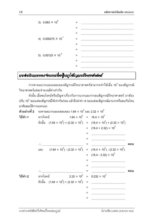 16 คณิตศำสตร์เพิ่มเติม (ค33201)
การอ่านหนังสือทาให้คนเป็นคนสมบูรณ์ ฟรานซิส เบคอน (ค.ศ.1561-1626)
3) 0.063  105
=
=
=
4) 0.000275  10-1
=
=
=
5) 0.00125  10-3
=
=
=
การดาเนินการของจานวนที่อยู่ในรูปสัญกรณ์วิทยาศาสตร์
การหาผลบวกและผลลบของสัญกรณ์วิทยาศาสตร์สามารถทาได้เมื่อ 10n
ของสัญกรณ์
วิทยาศาสตร์แต่ละจานวนมีค่าเท่ากัน
ดังนั้น เมื่อพบโจทย์หรือปัญหาเกี่ยวกับการบวกและการลบสัญกรณ์วิทยาศาสตร์ เราต้อง
ปรับ 10n
ของแต่ละสัญกรณ์ให้เท่ากันก่อน แล้วจึงนาค่า A ของแต่ละสัญกรณ์มาบวกหรือลบกันโดย
อาศัยสมบัติการแจกแจง
ตัวอย่างที่ 2 จงหาผลบวกและผลลบของ 1.64  103
และ 2.32  102
วิธีทา 1 จากโจทย์ 1.64  103
= 16.4  102
ดังนั้น (1.64  103
) + (2.32  102
) = (16.4  102
) + (2.32  102
)
= (16.4 + 2.32)  102
=
=
 = ตอบ
และ (1.64  103
) - (2.32  102
) = (16.4  102
) - (2.32  102
)
= (16.4 - 2.32)  102
=
=
 = ตอบ
วิธีทา 2 จากโจทย์ 2.32  102
= 0.232  103
ดังนั้น (1.64  103
) + (2.32  102
) =
=
=
=
 