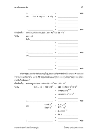 หน่วยที่ 1 เลขยกกำลัง 17
การอ่านหนังสือทาให้คนเป็นคนสมบูรณ์ ฟรานซิส เบคอน (ค.ศ.1561-1626)
 = ตอบ
และ (1.64  103
) - (2.32  102
) =
=
=
=
 = ตอบ
ตัวอย่างที่ 3 จงหาผลบวกและผลลบของ 4.38  10-2
และ 2.6  10-4
วิธีทา จากโจทย์
ดังนั้น
=
=
=
 = ตอบ
และ
=
=
=
 = ตอบ
ส่วนการคูณและการหารจานวนที่อยู่ในรูปสัญกรณ์วิทยาศาสตร์ทาได้โดยนาค่า A ของแต่ละ
จานวนมาคูณหรือหารกัน และนา 10n
ของแต่ละจานวนมาคูณหรือหารกัน โดยนาสมบัติของเลขยก
กาลังที่เกี่ยวข้องมาใช้
ตัวอย่างที่ 4 จงหาผลคูณและผลหารของ 6.25  105
และ 2.75  102
วิธีทา 6.25  105
 2.75  102
= 6.25  2.75  105
 102
= 17.1875  105 + 2
= 1.71875  101
 107
=
 = ตอบ
และ 2
5
10752
10256


.
.
= 2
5
10
10
752
256
.
.
= 25
10440 
.
= 4.4 
=
 = ตอบ
 