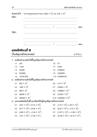 18 คณิตศำสตร์เพิ่มเติม (ค33201)
การอ่านหนังสือทาให้คนเป็นคนสมบูรณ์ ฟรานซิส เบคอน (ค.ศ.1561-1626)
ตัวอย่างที่ 5 จงหาผลคูณและผลหารของ 2.982  103
และ 3.55  10-2
วิธีทา
 = ตอบ
วิธีทา
 = ตอบ
แบบฝึกทักษะที่ 3
เรื่องสัญกรณ์วิทยาศาสตร์ (3 ชั่วโมง)
1. จงเขียนจานวนต่อไปนี้ในรูปสัญกรณ์วิทยาศาสตร์
1.1 235
1.2 1,700
1.3 46,800
1.4 50,6000
1.5 12,501,000
1.6 0.7
1.7 0.064
1.8 0.000631
1.9 0.004095
1.10 0.00004128
2. จงเขียนจานวนต่อไปนี้ในรูปสัญกรณ์วิทยาศาสตร์
2.1 630  103
2.2 1492  103
2.3 988  10-1
2.4 26400  10-7
2.5 402500  10-2
2.6 0.15  105
2.7 0.0046  103
2.8 0.00606  10-2
2.9 0.0754  10-6
2.10 0.000252  10-5
3. จงหาผลลัพธ์ต่อไปนี้ และเขียนให้อยู่ในรูปสัญกรณ์วิทยาศาสตร์
3.1 (3.61  104
) + (2.14  103
)
3.2 (9.71  102
) + (5.04  10-2
)
3.3 (6.06  10-3
) – (1.42  10-5
)
3.4 (7.61  102
) – (1.38  10-1
)
3.5 (1.74  102
)  (9.5  107
)
3.6 (9.52  10-2
)  (1.6  107
)
3.7 (1.577  10-7
)  (1.66  10-3
)
3.8 (6.105  104
)  (8.14  10-2
)
 
