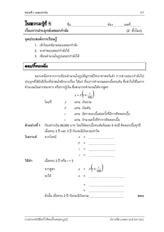 หน่วยที่ 1 เลขยกกำลัง 19
การอ่านหนังสือทาให้คนเป็นคนสมบูรณ์ ฟรานซิส เบคอน (ค.ศ.1561-1626)
ใบความรู้ที่ 4 ชื่อ ห้อง เลขที่
เรื่องการประยุกต์เลขยกกาลัง (2 ชั่วโมง)
จุดประสงค์การเรียนรู้
1. เข้าใจบทนิยามของเลขยกกาลัง
2. หาค่าของเลขยกกาลังได้
3. เขียนจานวนในรูปเลขยกกาลังได้
ดอกเบี้ยทบต้น
นอกเหนือกจากการเขียนจานวนในรูปสัญกรณ์วิทยาศาสตร์แล้ว การนาเลขยกกาลังไป
ประยุกต์ใช้ยังมีเรื่องที่น่าสนใจอีกบางเรื่อง ได้แก่ เรื่องการคานวณดอกเบี้ยทบต้น ซึ่งนาไปใช้ในการ
คานวณเงินฝากธนาคาร หรือการกู้เงิน ซึ่งสามารถคานวณได้จากสูตร
A = P tr
1001
โดยที่ A แทน เงินรวม
P แทน เงินต้น
r แทน อัตราดอกเบี้ยต่อครั้งที่มีการคิดดอกเบี้ย
t แทน จานวนครั้งที่ทาการคิดดอกเบี้ย
ตัวอย่างที่ 1 ก้องฝากเงิน 80,000 บาท โดยได้ดอกเบี้ยทบต้นร้อยละ 6 ต่อปี คิดดอกเบี้ยทุกปี
เมื่อครบ 2 ปี และ 3 ปี ก้องจะมีเงินรวมเท่าใด
วิเคราะห์ จากโจทย์ A =
P =
r =
t =
วิธีทา เมื่อครบ 2 ปี หรือ t = 2
จากสูตร A = P tr
1001
จะได้ A =
=
=
ดังนั้น เมื่อครบ 2 ปี ก้องจะมีเงินรวม ตอบ
 
