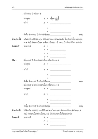 20 คณิตศำสตร์เพิ่มเติม (ค33201)
การอ่านหนังสือทาให้คนเป็นคนสมบูรณ์ ฟรานซิส เบคอน (ค.ศ.1561-1626)
เมื่อครบ 3 ปี หรือ t = 3
จากสูตร A = P tr
1001
จะได้ A =
=
=
ดังนั้น เมื่อครบ 3 ปี ก้องจะมีเงินรวม ตอบ
ตัวอย่างที่ 2 แก้วฝากเงิน 80,000 บาท ไว้กับสถาบันการเงินแห่งหนึ่ง ซึ่งให้ดอกเบี้ยทบต้นร้อย
ละ 6 ต่อปี คิดดอกเบี้ยทุก 6 เดือน เมื่อครบ 2 ปี และ 3 ปี แก้วจะมีเงินรวมเท่าใด
วิเคราะห์ จากโจทย์ A =
P =
r =
t =
วิธีทา เมื่อครบ 2 ปี มีการคิดดอกเบี้ย 4 ครั้ง หรือ t = 4
จากสูตร A =
จะได้ A =
=
=
ดังนั้น เมื่อครบ 2 ปี แก้วจะมีเงินรวม ตอบ
เมื่อครบ 3 ปี มีการคิดดอกเบี้ย 6 ครั้ง หรือ t = 6
จากสูตร A =
จะได้ A =
=
=
ดังนั้น เมื่อครบ 3 ปี แก้วจะมีเงินรวม ตอบ
ตัวอย่างที่ 3 โก้ฝากเงิน 120,000 บาทไว้กับธนาคาร โดยธนาคารคิดดอกเบี้ยทบต้นร้อยละ 4
ต่อปี คิดดอกเบี้ยทุกปี เมื่อครบ 5 ปี โก้ได้รับดอกเบี้ยทั้งหมดเท่าใด
วิเคราะห์ จากโจทย์ A =
P =
r =
 