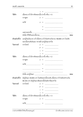 หน่วยที่ 1 เลขยกกำลัง 21
การอ่านหนังสือทาให้คนเป็นคนสมบูรณ์ ฟรานซิส เบคอน (ค.ศ.1561-1626)
t =
วิธีทา เมื่อครบ 5 ปี มีการคิดดอกเบี้ย 5 ครั้ง หรือ t = 5
จากสูตร A =
จะได้ A =
=
=
เฉพาะดอกเบี้ย
ดังนั้น โก้ได้รับดอกเบี้ยรวม ตอบ
ตัวอย่างที่ 4 เอกกู้เงินเป็นเวลา 2 ปี เมื่อครบ 2 ปี ต้องชาระเงินรวม 108,900 บาท โดบติด
ดอกเบี้ยทบต้นร้อยละ 10 ต่อปี เอกกู้เงินมาเท่าใด
วิเคราะห์ จากโจทย์ A =
P =
r =
t =
วิธีทา เมื่อครบ 2 ปี มีการคิดดอกเบี้ย 2 ครั้ง หรือ t = 2
จากสูตร A =
จะได้ =
=
=
ดังนั้น เอกกู้เงินมา ตอบ
ตัวอย่างที่ 5 อ้อกู้เงินมา 40,000 บาท โดยคิดดอกเบี้ยทบต้น เมื่อครบ 3 ปี อ้อต้องชาระเงิน
69,120 บาท อ้อกู้เงินมาเสียดอกเบี้ยในอัตราปีละเท่าใด
วิเคราะห์ จากโจทย์ A =
P =
r =
t =
วิธีทา เมื่อครบ 3 ปี มีการคิดดอกเบี้ย 3 ครั้ง หรือ t = 3
จากสูตร A =
จะได้ =
 