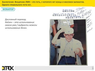 Сноски
ЗАКЛЮЧЕНИЕ: ВНЕДРЕНИЕ ЛИН – ЭТО ПУТЬ, У КОТОРОГО НЕТ КОНЦА И МИЛЛИОН ВАРИАНТОВ.
ОДНОГО ПРАВИЛЬНОГО ПУТИ НЕТ.
11
Дословный перевод:
Кайзен – это использование
своего ума / мудрости нежели
использование денег.
 
