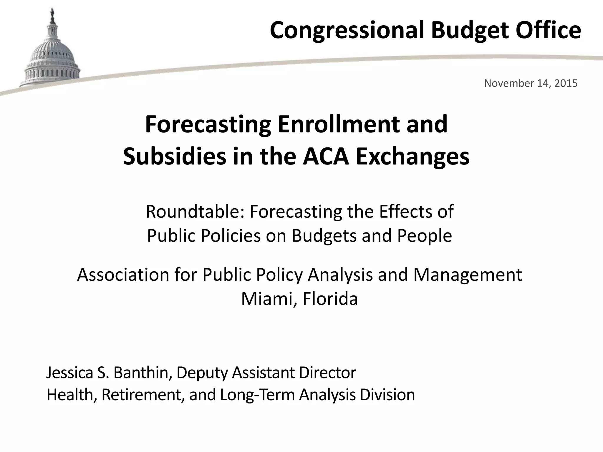 Congressional Budget Office
Roundtable: Forecasting the Effects of
Public Policies on Budgets and People
Association for Public Policy Analysis and Management
Miami, Florida
November 14, 2015
Jessica S. Banthin, Deputy Assistant Director
Health, Retirement, and Long-Term Analysis Division
Forecasting Enrollment and
Subsidies in the ACA Exchanges
 