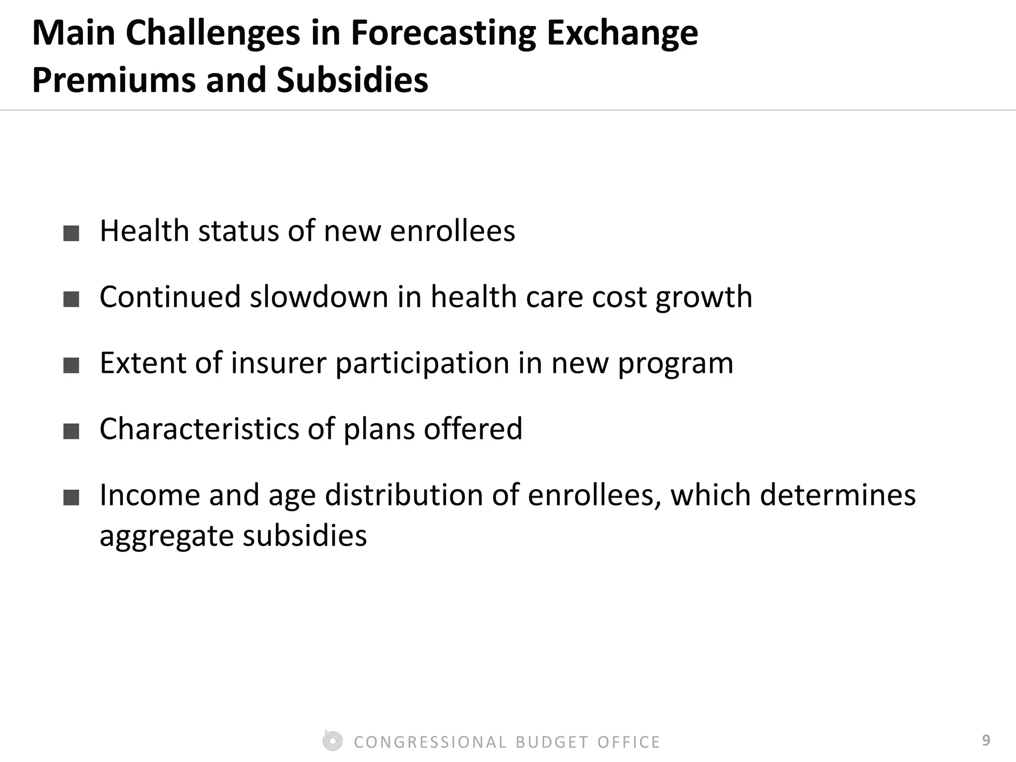 9CONGRESSIONAL BUDGET OFFICE
Main Challenges in Forecasting Exchange
Premiums and Subsidies
■ Health status of new enrollees
■ Continued slowdown in health care cost growth
■ Extent of insurer participation in new program
■ Characteristics of plans offered
■ Income and age distribution of enrollees, which determines
aggregate subsidies
 