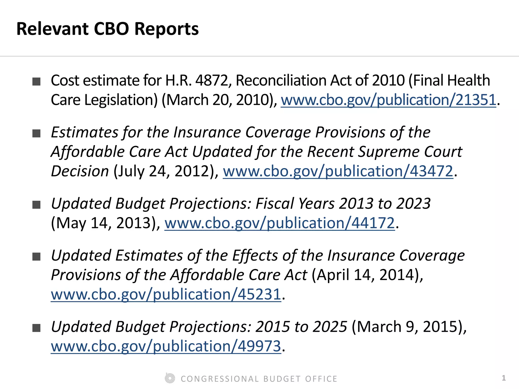 1CONGRESSIONAL BUDGET OFFICE
Relevant CBO Reports
■ Cost estimate for H.R. 4872, Reconciliation Act of 2010 (Final Health
Care Legislation) (March 20, 2010), www.cbo.gov/publication/21351.
■ Estimates for the Insurance Coverage Provisions of the
Affordable Care Act Updated for the Recent Supreme Court
Decision (July 24, 2012), www.cbo.gov/publication/43472.
■ Updated Budget Projections: Fiscal Years 2013 to 2023
(May 14, 2013), www.cbo.gov/publication/44172.
■ Updated Estimates of the Effects of the Insurance Coverage
Provisions of the Affordable Care Act (April 14, 2014),
www.cbo.gov/publication/45231.
■ Updated Budget Projections: 2015 to 2025 (March 9, 2015),
www.cbo.gov/publication/49973.
 