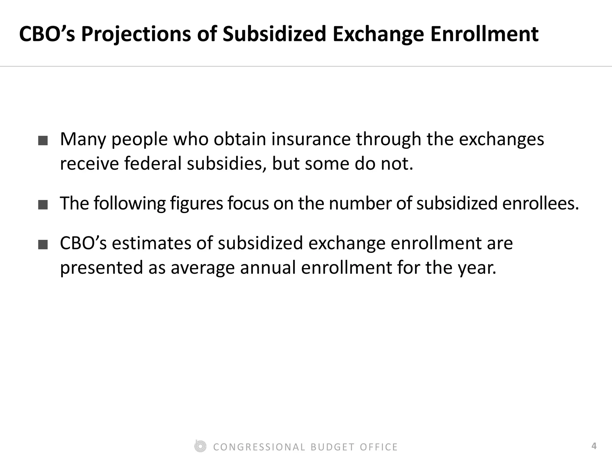 4CONGRESSIONAL BUDGET OFFICE
CBO’s Projections of Subsidized Exchange Enrollment
■ Many people who obtain insurance through the exchanges
receive federal subsidies, but some do not.
■ The following figures focus on the number of subsidized enrollees.
■ CBO’s estimates of subsidized exchange enrollment are
presented as average annual enrollment for the year.
 
