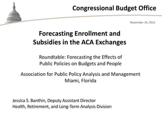 Congressional Budget Office
Roundtable: Forecasting the Effects of
Public Policies on Budgets and People
Association for Public Policy Analysis and Management
Miami, Florida
November 14, 2015
Jessica S. Banthin, Deputy Assistant Director
Health, Retirement, and Long-Term Analysis Division
Forecasting Enrollment and
Subsidies in the ACA Exchanges
 