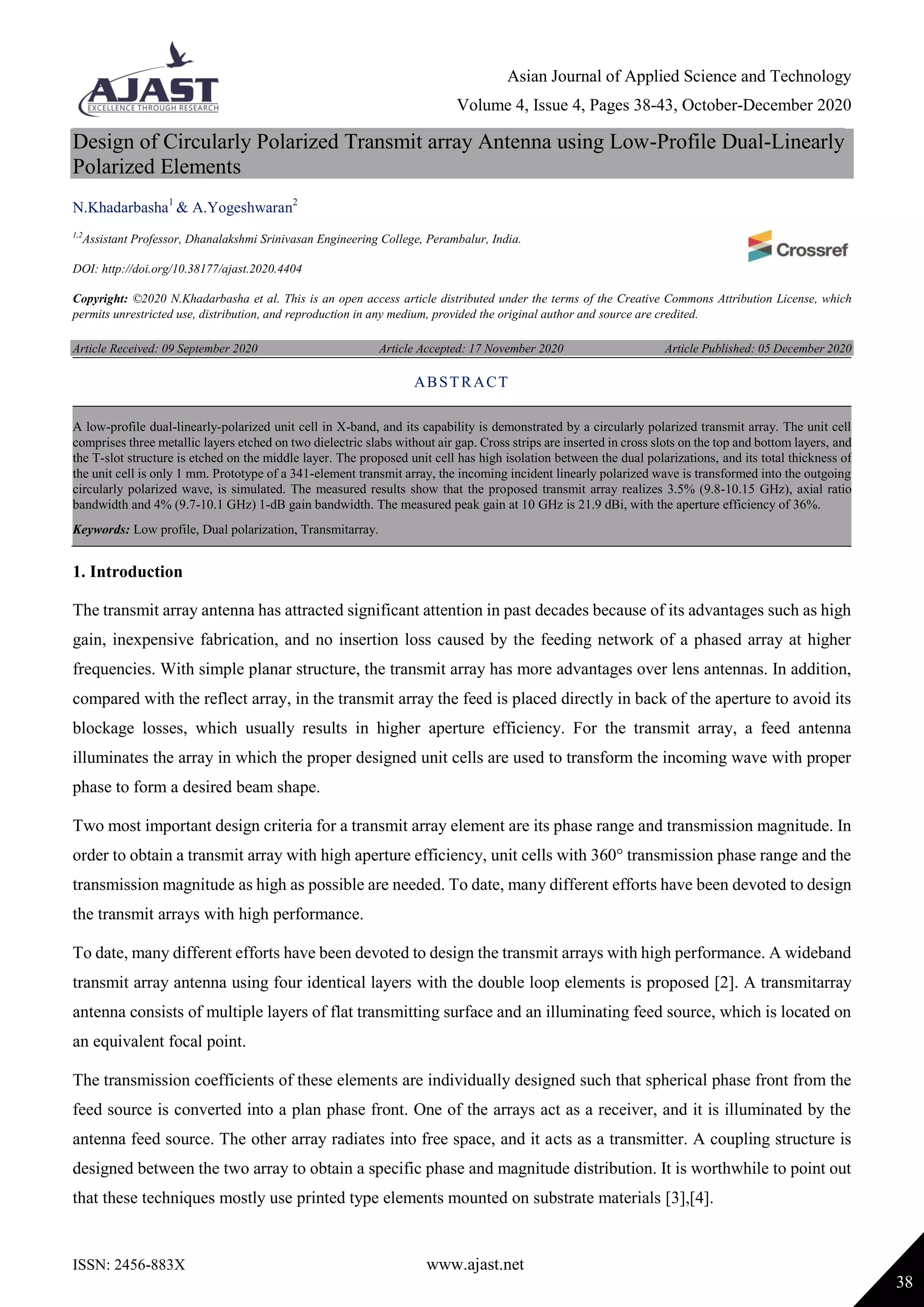 Asian Journal of Applied Science and Technology
Volume 4, Issue 4, Pages 38-43, October-December 2020
ISSN: 2456-883X www.ajast.net
38
Design of Circularly Polarized Transmit array Antenna using Low-Profile Dual-Linearly
Polarized Elements
N.Khadarbasha1
& A.Yogeshwaran2
1,2
Assistant Professor, Dhanalakshmi Srinivasan Engineering College, Perambalur, India.
DOI: http://doi.org/10.38177/ajast.2020.4404
Copyright: ©2020 N.Khadarbasha et al. This is an open access article distributed under the terms of the Creative Commons Attribution License, which
permits unrestricted use, distribution, and reproduction in any medium, provided the original author and source are credited.
Article Received: 09 September 2020 Article Accepted: 17 November 2020 Article Published: 05 December 2020
1. Introduction
The transmit array antenna has attracted significant attention in past decades because of its advantages such as high
gain, inexpensive fabrication, and no insertion loss caused by the feeding network of a phased array at higher
frequencies. With simple planar structure, the transmit array has more advantages over lens antennas. In addition,
compared with the reflect array, in the transmit array the feed is placed directly in back of the aperture to avoid its
blockage losses, which usually results in higher aperture efficiency. For the transmit array, a feed antenna
illuminates the array in which the proper designed unit cells are used to transform the incoming wave with proper
phase to form a desired beam shape.
Two most important design criteria for a transmit array element are its phase range and transmission magnitude. In
order to obtain a transmit array with high aperture efficiency, unit cells with 360° transmission phase range and the
transmission magnitude as high as possible are needed. To date, many different efforts have been devoted to design
the transmit arrays with high performance.
To date, many different efforts have been devoted to design the transmit arrays with high performance. A wideband
transmit array antenna using four identical layers with the double loop elements is proposed [2]. A transmitarray
antenna consists of multiple layers of flat transmitting surface and an illuminating feed source, which is located on
an equivalent focal point.
The transmission coefficients of these elements are individually designed such that spherical phase front from the
feed source is converted into a plan phase front. One of the arrays act as a receiver, and it is illuminated by the
antenna feed source. The other array radiates into free space, and it acts as a transmitter. A coupling structure is
designed between the two array to obtain a specific phase and magnitude distribution. It is worthwhile to point out
that these techniques mostly use printed type elements mounted on substrate materials [3],[4].
ABSTRACT
A low-profile dual-linearly-polarized unit cell in X-band, and its capability is demonstrated by a circularly polarized transmit array. The unit cell
comprises three metallic layers etched on two dielectric slabs without air gap. Cross strips are inserted in cross slots on the top and bottom layers, and
the T-slot structure is etched on the middle layer. The proposed unit cell has high isolation between the dual polarizations, and its total thickness of
the unit cell is only 1 mm. Prototype of a 341-element transmit array, the incoming incident linearly polarized wave is transformed into the outgoing
circularly polarized wave, is simulated. The measured results show that the proposed transmit array realizes 3.5% (9.8-10.15 GHz), axial ratio
bandwidth and 4% (9.7-10.1 GHz) 1-dB gain bandwidth. The measured peak gain at 10 GHz is 21.9 dBi, with the aperture efficiency of 36%.
Keywords: Low profile, Dual polarization, Transmitarray.
 