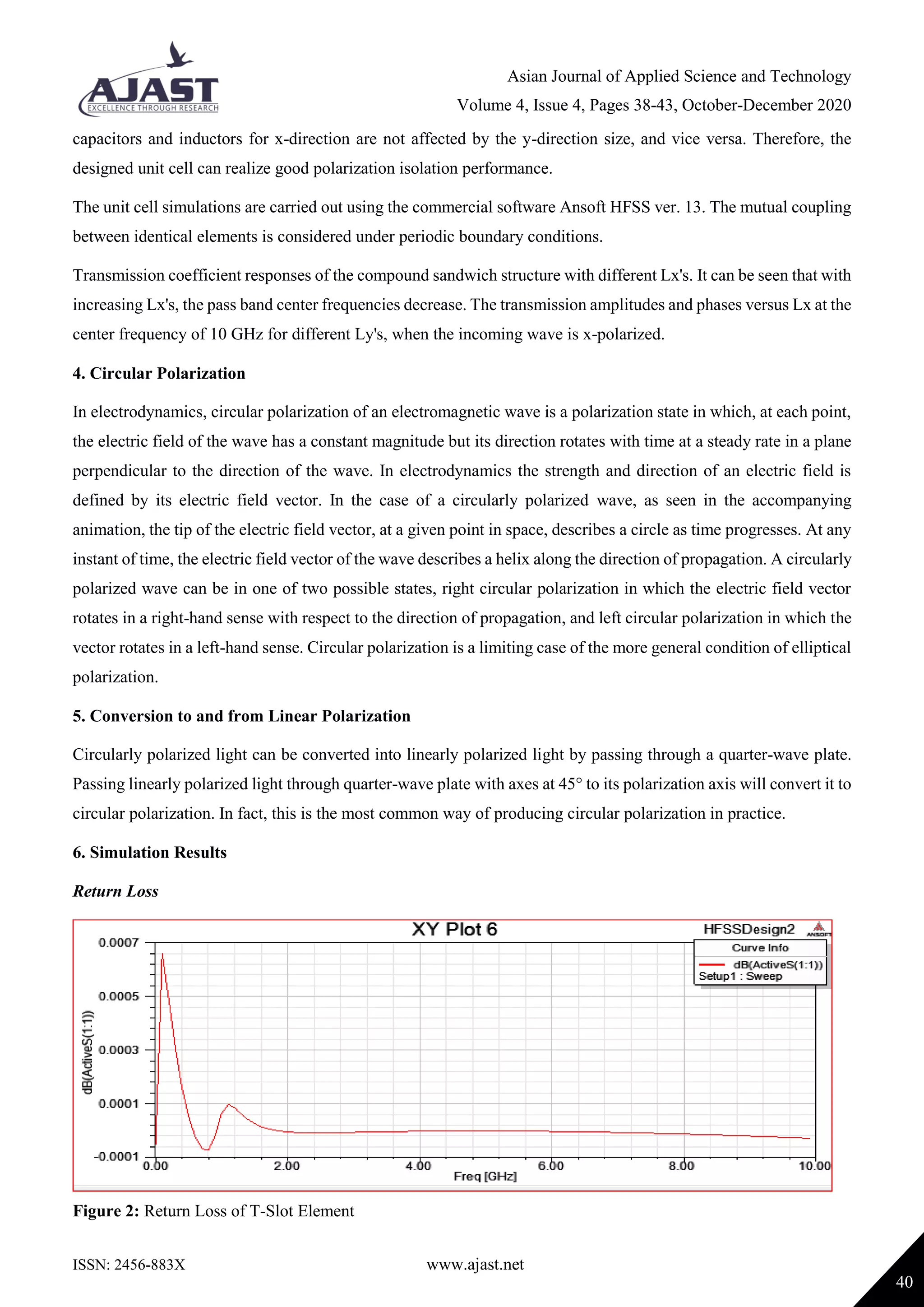 Asian Journal of Applied Science and Technology
Volume 4, Issue 4, Pages 38-43, October-December 2020
ISSN: 2456-883X www.ajast.net
40
capacitors and inductors for x-direction are not affected by the y-direction size, and vice versa. Therefore, the
designed unit cell can realize good polarization isolation performance.
The unit cell simulations are carried out using the commercial software Ansoft HFSS ver. 13. The mutual coupling
between identical elements is considered under periodic boundary conditions.
Transmission coefficient responses of the compound sandwich structure with different Lx's. It can be seen that with
increasing Lx's, the pass band center frequencies decrease. The transmission amplitudes and phases versus Lx at the
center frequency of 10 GHz for different Ly's, when the incoming wave is x-polarized.
4. Circular Polarization
In electrodynamics, circular polarization of an electromagnetic wave is a polarization state in which, at each point,
the electric field of the wave has a constant magnitude but its direction rotates with time at a steady rate in a plane
perpendicular to the direction of the wave. In electrodynamics the strength and direction of an electric field is
defined by its electric field vector. In the case of a circularly polarized wave, as seen in the accompanying
animation, the tip of the electric field vector, at a given point in space, describes a circle as time progresses. At any
instant of time, the electric field vector of the wave describes a helix along the direction of propagation. A circularly
polarized wave can be in one of two possible states, right circular polarization in which the electric field vector
rotates in a right-hand sense with respect to the direction of propagation, and left circular polarization in which the
vector rotates in a left-hand sense. Circular polarization is a limiting case of the more general condition of elliptical
polarization.
5. Conversion to and from Linear Polarization
Circularly polarized light can be converted into linearly polarized light by passing through a quarter-wave plate.
Passing linearly polarized light through quarter-wave plate with axes at 45° to its polarization axis will convert it to
circular polarization. In fact, this is the most common way of producing circular polarization in practice.
6. Simulation Results
Return Loss
Figure 2: Return Loss of T-Slot Element
 