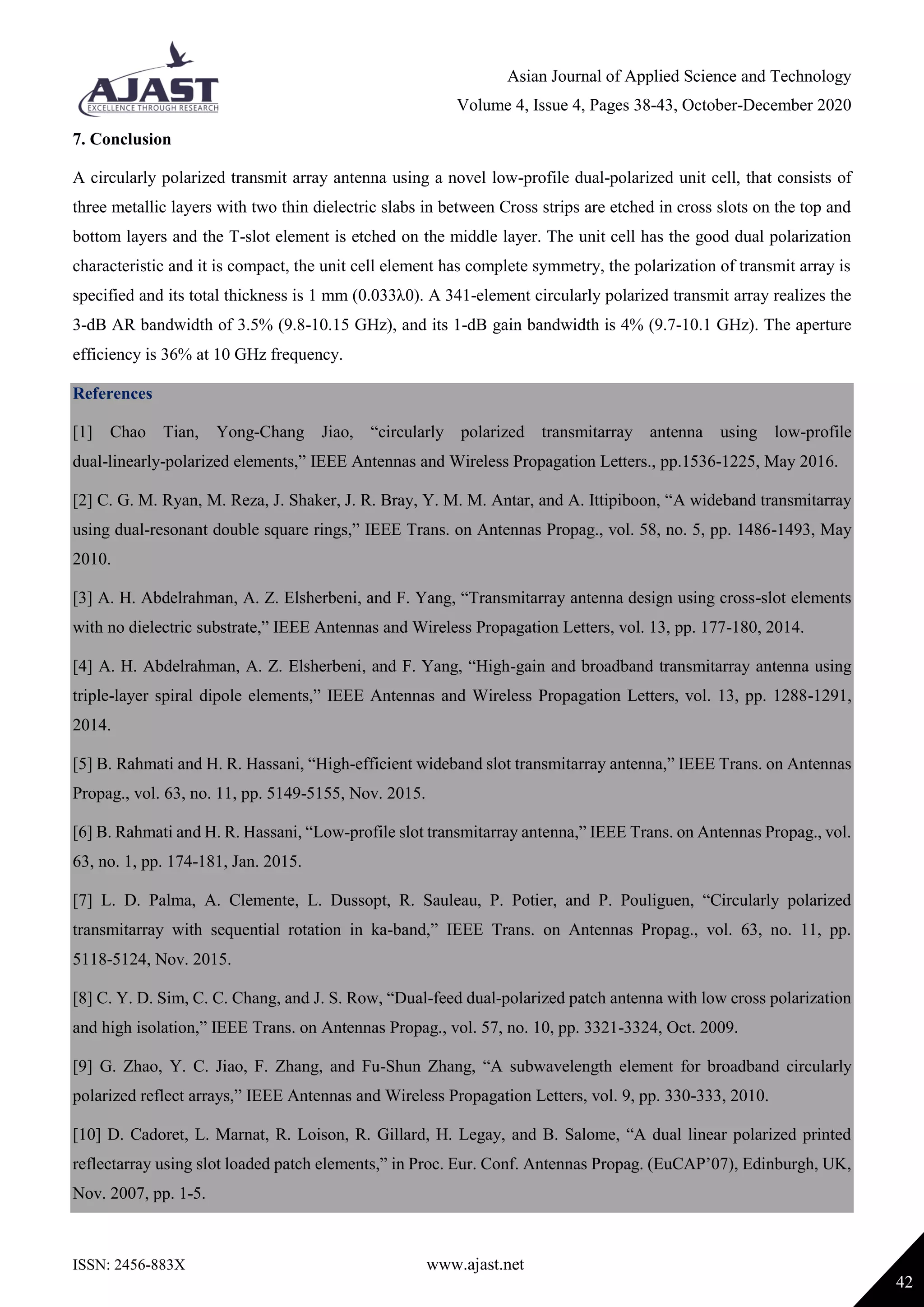 Asian Journal of Applied Science and Technology
Volume 4, Issue 4, Pages 38-43, October-December 2020
ISSN: 2456-883X www.ajast.net
42
7. Conclusion
A circularly polarized transmit array antenna using a novel low-profile dual-polarized unit cell, that consists of
three metallic layers with two thin dielectric slabs in between Cross strips are etched in cross slots on the top and
bottom layers and the T-slot element is etched on the middle layer. The unit cell has the good dual polarization
characteristic and it is compact, the unit cell element has complete symmetry, the polarization of transmit array is
specified and its total thickness is 1 mm (0.033λ0). A 341-element circularly polarized transmit array realizes the
3-dB AR bandwidth of 3.5% (9.8-10.15 GHz), and its 1-dB gain bandwidth is 4% (9.7-10.1 GHz). The aperture
efficiency is 36% at 10 GHz frequency.
References
[1] Chao Tian, Yong-Chang Jiao, “circularly polarized transmitarray antenna using low-profile
dual-linearly-polarized elements,” IEEE Antennas and Wireless Propagation Letters., pp.1536-1225, May 2016.
[2] C. G. M. Ryan, M. Reza, J. Shaker, J. R. Bray, Y. M. M. Antar, and A. Ittipiboon, “A wideband transmitarray
using dual-resonant double square rings,” IEEE Trans. on Antennas Propag., vol. 58, no. 5, pp. 1486-1493, May
2010.
[3] A. H. Abdelrahman, A. Z. Elsherbeni, and F. Yang, “Transmitarray antenna design using cross-slot elements
with no dielectric substrate,” IEEE Antennas and Wireless Propagation Letters, vol. 13, pp. 177-180, 2014.
[4] A. H. Abdelrahman, A. Z. Elsherbeni, and F. Yang, “High-gain and broadband transmitarray antenna using
triple-layer spiral dipole elements,” IEEE Antennas and Wireless Propagation Letters, vol. 13, pp. 1288-1291,
2014.
[5] B. Rahmati and H. R. Hassani, “High-efficient wideband slot transmitarray antenna,” IEEE Trans. on Antennas
Propag., vol. 63, no. 11, pp. 5149-5155, Nov. 2015.
[6] B. Rahmati and H. R. Hassani, “Low-profile slot transmitarray antenna,” IEEE Trans. on Antennas Propag., vol.
63, no. 1, pp. 174-181, Jan. 2015.
[7] L. D. Palma, A. Clemente, L. Dussopt, R. Sauleau, P. Potier, and P. Pouliguen, “Circularly polarized
transmitarray with sequential rotation in ka-band,” IEEE Trans. on Antennas Propag., vol. 63, no. 11, pp.
5118-5124, Nov. 2015.
[8] C. Y. D. Sim, C. C. Chang, and J. S. Row, “Dual-feed dual-polarized patch antenna with low cross polarization
and high isolation,” IEEE Trans. on Antennas Propag., vol. 57, no. 10, pp. 3321-3324, Oct. 2009.
[9] G. Zhao, Y. C. Jiao, F. Zhang, and Fu-Shun Zhang, “A subwavelength element for broadband circularly
polarized reflect arrays,” IEEE Antennas and Wireless Propagation Letters, vol. 9, pp. 330-333, 2010.
[10] D. Cadoret, L. Marnat, R. Loison, R. Gillard, H. Legay, and B. Salome, “A dual linear polarized printed
reflectarray using slot loaded patch elements,” in Proc. Eur. Conf. Antennas Propag. (EuCAP’07), Edinburgh, UK,
Nov. 2007, pp. 1-5.
 