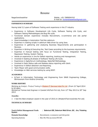 Resume
Nagachandrasekhar Mobile: +91 7989094743
E-mail Id: tnchandrasekhar@gmail.com
EXPERIENCE SUMMARY
Having total 3.2 years of Software Testing work experience in the IT industry
 Experience in Software Development Life Cycle, Software Testing Life Cycle, and
Software Testing Methodologies and Bug life cycle.
 Functional domain experience includes Recruitment, e-commerce and Job portal
applications.
 Good knowledge in Automation Tool like selenium.
 Expertise in creating scripts in selenium Web driver by using Java.
 Experience in gathering and analyzing Business Requirements and participated in
Reviews.
 Expertise in Writing & Executing the, Test Cases according to the business requirements.
 Expertise in manual testing with focus on Functional Testing, Integration Testing,
Regression Testing, System Testing.
 Hands on experience in Jira for Defect reporting, tracking and management.
 Involved in leading all phases of Software Testing Life Cycle.
 Experience in Agile/Scrum methodology, Waterfall Methodology.
 Involved in Daily Status calls and Release status reporting with client.
 Experience in Defect detection and Reporting.
 Team Player with good communication skills.
 Knowledge on Web services testing by using REST.
ACADEMICS
 B.Tech in Information Technology and Engineering from SRKR Engineering College,
Bhimavaram from Andhra University
WORK HISTORY
Working as Analyst - Product Testing In Wisdom IT Services India Pvt. Ltd (From 21st
April 2014
to till date)
Worked as Trainee test Engineer in Caretel InfoTech Pvt Ltd, from 12th
May 2013 to 30th
Sep
2013
Awards:-
 I Got the Best employer award in the year of 2015.In (WisdomITservicesIndia Pvt Ltd)
TECHNICAL SUMMARY
Test & Defect Management Tools : Selenium IDE, Selenium Web Driver, QC, Jira, Ticketing
System
Domain Knowledge : Recruitment, e-commerce and Job portal.
Operating Systems : Mac OS, Win 9x/2000/NT/XP.
 
