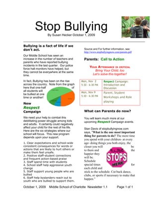 Stop Bullying
                    By Susan Hecker October 1, 2009


Bullying is a fact of life if we
don’t act.                                      Source and For further information, see:
                                                http://www.stopbullyingnow.com/parents.pdf
Our Middle School has seen an
increase in the number of teachers and          Parents: Call to Action
parents who have reported bullying
incidents in the last quarter. Our police
                                                     YOUR ATTENDANCE IS CRITICAL
force hall monitors have helped, but
they cannot be everywhere at the same
                                                        Bring Your Child, too
time.                                                  Let’s solve this together!

In fact, Bullying has been on the rise        Mon, Nov 2         Respect Campaign:
across the country. Note from the graph       5:30 - 6:30 PM     Introduction and
here that one-half                     of                        Discussion
all students will
be bullied at one
                                              Mon, Nov 9         Parent, Student
                                              5:30 - 6:30 PM     Workshops and Role
time or another!
                                                                 playing
New
Respect
Campaign                                        What can Parents do now?

We need your help to combat this                You will learn much more at our
debilitating power struggle among kids          upcoming Respect Campaign events.
and adults. It certainly could negatively
affect your child for the rest of his life.     Stan Davis of stopbullyingnow.com
Here are the six strategies where our
                                                says, “What is the one most important
school will focus. This new program
depends upon your support.
                                                thing for parents to do? The more time
                                                you spend with your children- at every
1. Clear expectations and school-wide           age- doing things you both enjoy, the
consistent consequences for words or            closer you will                        be
actions that are likely to hurt others or       to them and                            the
make them feel unsafe.
                                                happier they
2. Positive staff-student connections
and frequent action-based praise
                                                will be.
3. Staff spend time with students               Schedule
4. School staff help aggressive youth           special times                          for
change                                          each child and
5. Staff support young people who are           stick to the schedule. Cut back dance,
bullied                                         clubs, or sports if necessary to make that
6. Staff help bystanders reach out to           happen.”
youth who are bullied to support them.

October 1, 2009       Middle School of Charlotte Newsletter 1.1              Page 1 of 1
 