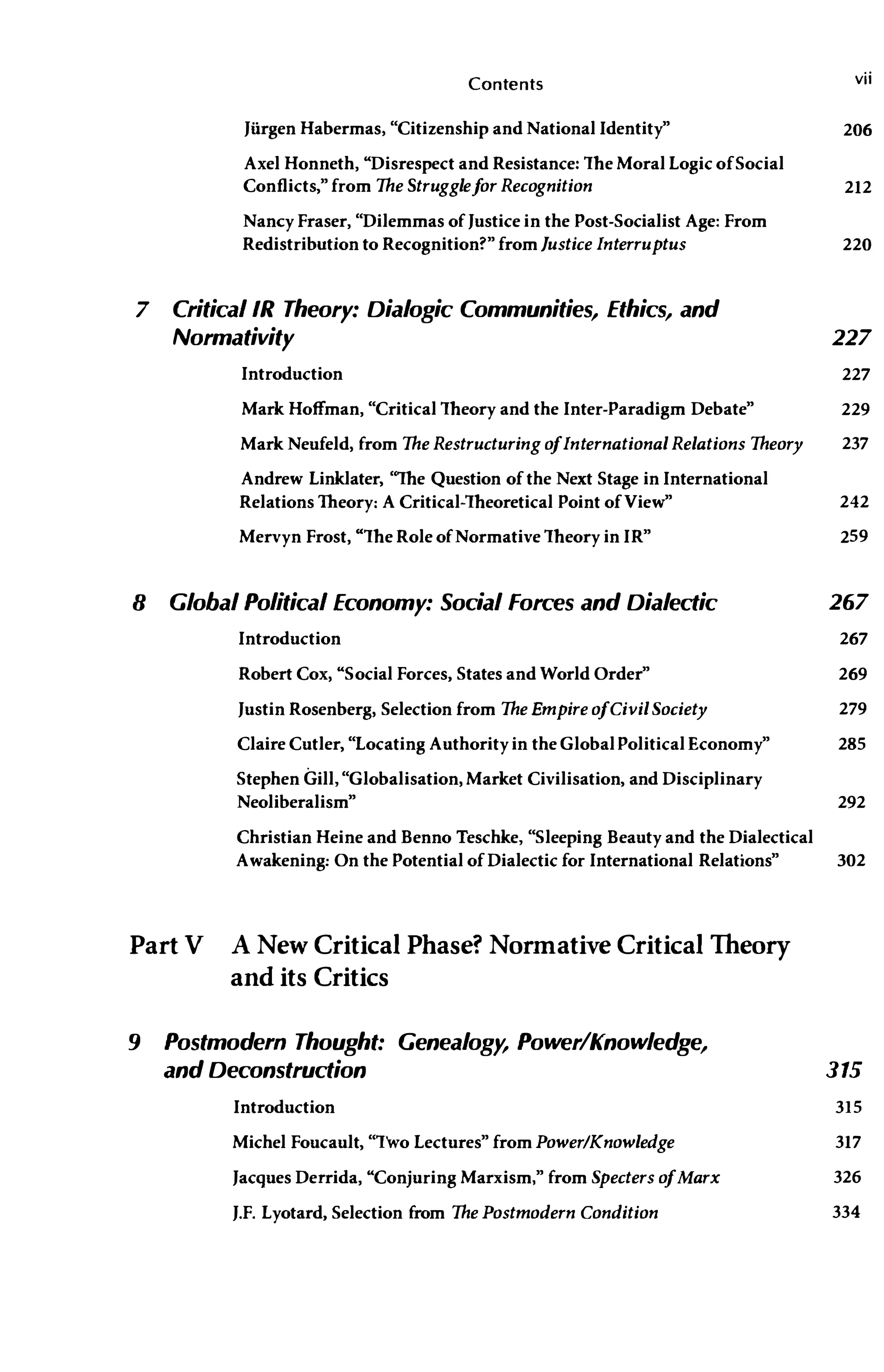 Contents vii
Jiirgen Habermas, "Citizenship and National Identity" 206
Axel Honneth, "Disrespect and Resistance: The Moral Logic of Social
Conflicts," from The Struggle f
or Recognition 212
Nancy Fraser, "Dilemmas ofJustice in the Post-Socialist Age: From
Redistribution to Recognition?" from Justice Interruptus 220
7 CriticallR Theory: Dialogic Communities, Ethics, and
Normativity 227
Introduction 227
Mark Hoffman, "Critical Theory and the Inter-Paradigm Debate" 229
Mark Neufeld, from The Restructuring ofInternational Relations Theory 237
Andrew Linklater, "The Question of the Next Stage in International
Relations Theory: A Critical-Theoretical Point of View" 242
Mervyn Frost, "The Role of Normative Theory in IR" 259
8 Global Political Economy: Social forces and Dialectic 267
Introduction 267
Robert Cox, "Social Forces, States and World Order" 269
Justin Rosenberg, Selection from The Empire ofCivil Society 279
Claire Cutler, "Locating Authority in the GlobalPolitical Economy" 285
Stephen Gill, "Globalisation, Market Civilisation, and Disciplinary
Neoliberalism" 292
Christian Heine and Benno Teschke, "Sleeping Beauty and the Dialectical
Awakening: On the Potential of Dialectic for International Relations" 302
Part V A New Critical Phase? Normative Critical Theory
and its Critics
9 Postmodern Thought: Genealogy, Power/Knowledge,
and Deconstruction
Introduction
Michel Foucault, "Two Lectures" from Power/Knowledge
Jacques Derrida, "Conjuring Marxism," from Specters ofMarx
J.F. Lyotard, Selection from The Postmodern Condition
315
315
317
326
334
 