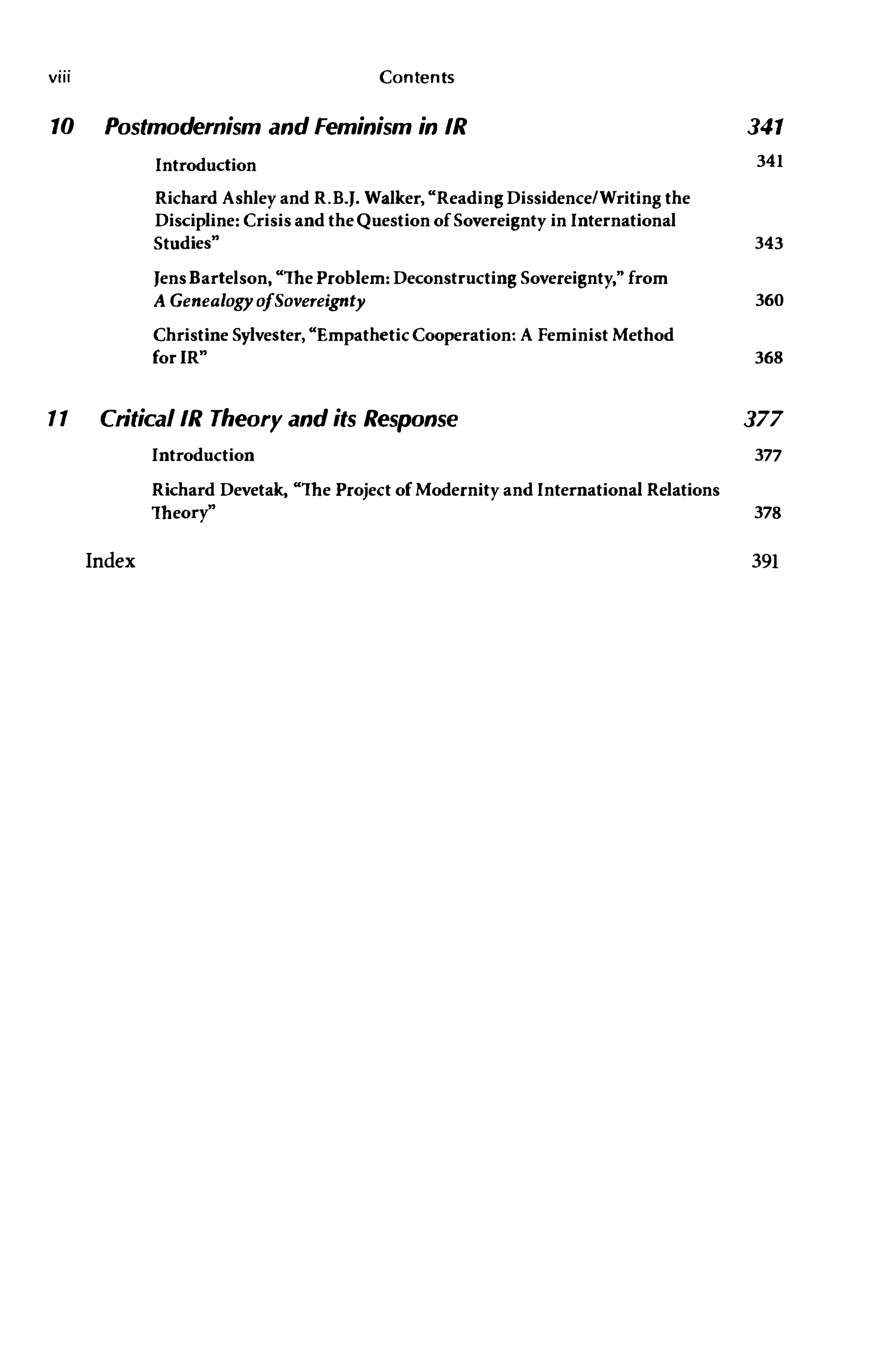 viii Contents
10 Postmodernism and feminism in IR 341
11
Introduction 341
Richard Ashley and R.B.J. Walker, "Reading Dissidence/Writing the
Discipline: Crisis and the Question of Sovereignty in International
Studies» 343
Jens Bartelson, "The Problem: Deconstructing Sovereignty," from
A GenealogyofSovereignty 360
Christine Sylvester, "Empathetic Cooperation: A Feminist Method
for IR» 368
CriticallR Theory and its Response 377
Introduction 377
Richard Devetak, "The Project of Modernity and International Relations
Theory» 378
Index 391
 