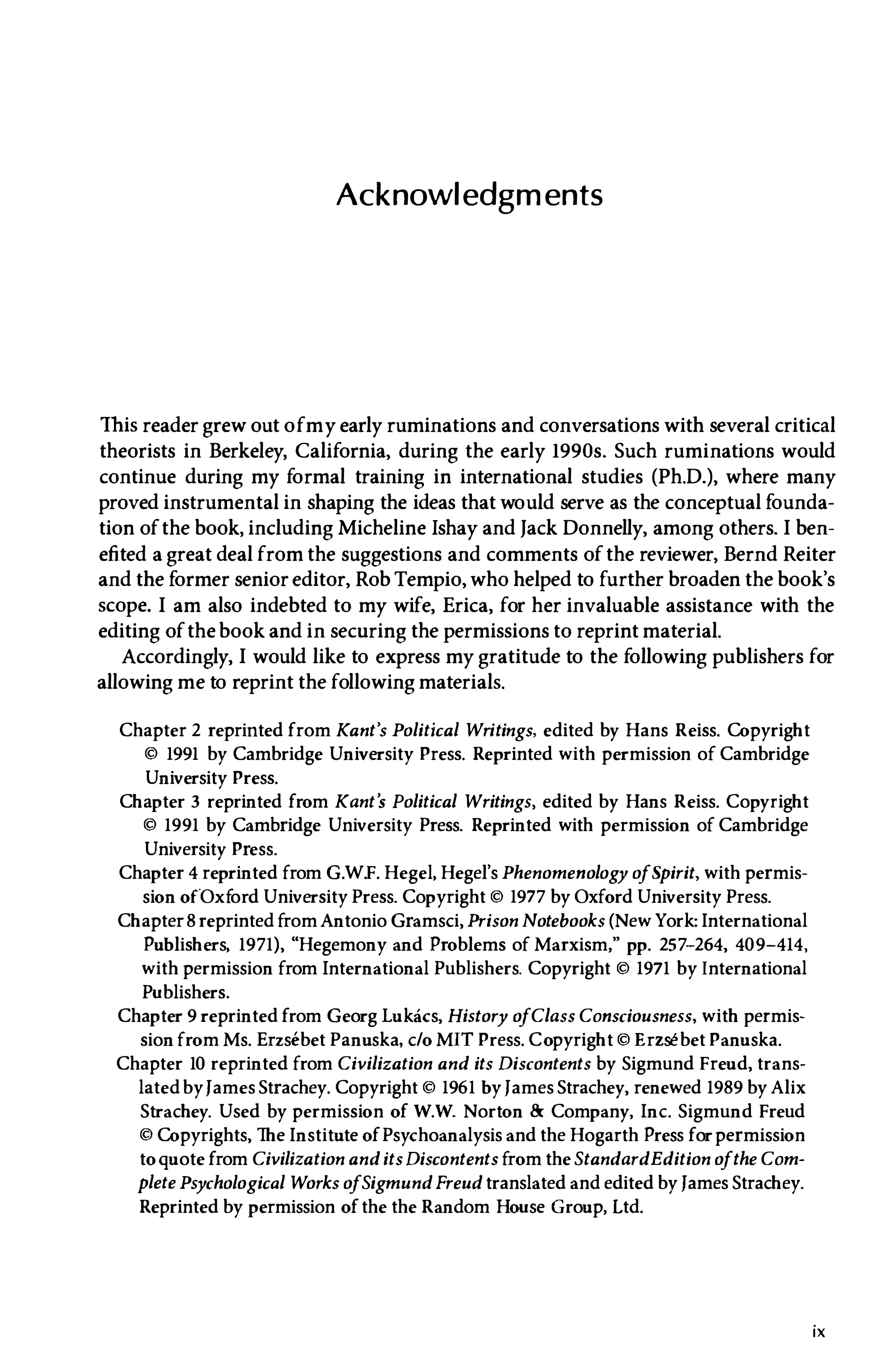 Acknowledgments
This reader grew out ofmy early ruminations and conversations with several critical
theorists in Berkeley, California, during the early 1990s. Such ruminations would
continue during my formal training in international studies (Ph.D.), where many
proved instrumental in shaping the ideas that would serve as the conceptual founda­
tion ofthe book, including Micheline Ishay and Jack Donnelly, among others. I ben­
efited a great deal from the suggestions and comments ofthe reviewer, Bernd Reiter
and the former senior editor, Rob Tempio, who helped to further broaden the book's
scope. I am also indebted to my wife, Erica, for her invaluable assistance with the
editing ofthe book and in securing the permissions to reprint material.
Accordingly, I would like to express my gratitude to the following publishers for
allowing me to reprint the following materials.
Chapter 2 reprinted from Kant's Political Writings, edited by Hans Reiss. Copyright
© 1991 by Cambridge University Press. Reprinted with permission of Cambridge
University Press.
Chapter 3 reprinted from Kant's Political Writings, edited by Hans Reiss. Copyright
© 1991 by Cambridge University Press. Reprinted with permission of Cambridge
University Press.
Chapter 4 reprinted from G.W.F. Hegel, Hegel's Phenomenology o
fSpirit, with permis­
sion ofOxf
ord University Press. Copyright © 1977 by Oxford University Press.
Chapter8 reprinted fromAntonio Gramsci, Prison Notebooks (New York: International
Publishers, 1971), "Hegemony and Problems of Marxism," pp. 257-264, 409-414,
with permission from International Publishers. Copyright © 1971 by International
Publishers.
Chapter 9 reprinted from Georg Lukacs, History o
fClass Consciousness, with permis­
sion from Ms. Erzsebet Panuska, c/o MIT Press. Copyright © Erzsebet Panuska.
Chapter 10 reprinted from Civilization and its Discontents by Sigmund Freud, trans­
lated byfames Strachey. Copyright © 1961 by fames Strachey, renewed 1989 by Alix
Strachey. Used by permission of W.W. Norton & Company, Inc. Sigmund Freud
© Copyrights, The Institute ofPsychoanalysis and the Hogarth Press forpermission
toquote from Civilization and itsDiscontents from the StandardEdition o
fthe Com­
plete Psychological Works o
fSigmund Freud translated and edited by fames Strachey.
Reprinted by permission ofthe the Random House Group, Ltd.
ix
 