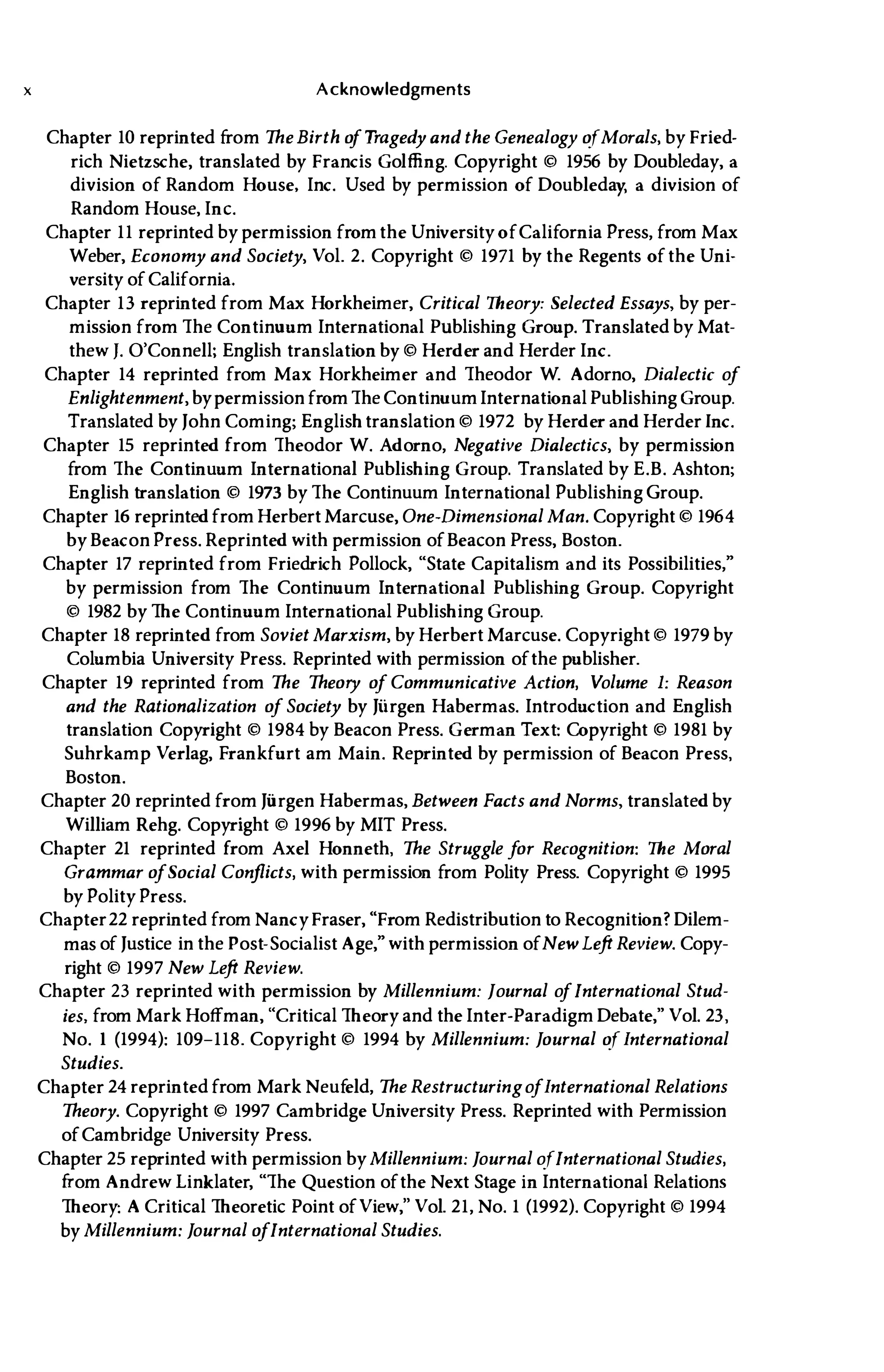 x Acknowledgments
Chapter 10 reprinted from The Birth o
f Tragedy and the Genealogy ofMorals, by Fried­
rich Nietzsche, translated by Francis Golffing. Copyright © 1956 by Doubleday, a
division of Random House, Inc. Used by permission of Doubleday, a division of
Random House, Inc.
Chapter 11 reprinted by permission fromthe University ofCalifornia Press, from Max
Weber, Economy and Society, Vol. 2. Copyright © 1971 by the Regents ofthe Uni­
versity ofCalifornia.
Chapter 13 reprinted from Max Horkheimer, Critical Theory: Selected Essays, by per­
mission from The Continuum International Publishing Group. Translated by Mat­
thew 1. O'Connell; English translation by © Herder and Herder Inc.
Chapter 14 reprinted from Max Horkheimer and Theodor W. Adorno, Dialectic o
f
Enlightenment, bypermission fromThe ContinuumInternational Publishing Group.
Translated by John Coming; Englishtranslation © 1972 by Herder and Herder Inc.
Chapter 15 reprinted from Theodor W. Adorno, Negative Dialectics, by permission
from The Continuum International Publishing Group. Translated by E.B. Ashton;
English translation © 1973 by The Continuum International Publishing Group.
Chapter 16 reprintedfromHerbert Marcuse, One-Dimensional Man. Copyright © 1964
by Beacon Press. Reprinted with permission ofBeacon Press, Boston.
Chapter 17 reprinted from Friedrich Pollock, "State Capitalism and its Possibilities,"
by permission from The Continuum International Publishing Group. Copyright
© 1982 by The Continuum International Publishing Group.
Chapter 18 reprinted from Soviet Marxism, by Herbert Marcuse. Copyright © 1979 by
Columbia University Press. Reprinted with permission ofthe publisher.
Chapter 19 reprinted from The Theory o
f Communicative Action, Volume 1: Reason
and the Rationalization o
f Society by Jiirgen Habermas. Introduction and English
translation Copyright © 1984 by Beacon Press. German Text: Copyright © 1981 by
Suhrkamp Verlag, Frankfurt am Main. Reprinted by permission of Beacon Press,
Boston.
Chapter 20 reprinted from Jiirgen Habermas, Between Facts and Norms, translatedby
William Rehg. Copyright © 1996 by MIT Press.
Chapter 21 reprinted from Axel Honneth, The Struggle f
or Recognition: The Moral
Grammar o
fSocial Conflicts, with permission from Polity Press. Copyright © 1995
by Polity Press.
Chapter22 reprinted from Nancy Fraser, "From Redistribution to Recognition? Dilem­
mas of Justice in the Post-Socialist Age," with permission ofNewLeft Review. Copy­
right © 1997 New Left Review.
Chapter 23 reprinted with permission by Millennium: Journal o
fInternational Stud­
ies, from Mark Hoffman, "Critical Theory and the Inter-ParadigmDebate," Vol. 23,
No. 1 (1994): 109-118. Copyright © 1994 by Millennium: Journal of International
Studies.
Chapter 24 reprinted from Mark Neuf
eld, The Restructuringo
fInternational Relations
Theory. Copyright © 1997 Cambridge University Press. Reprinted with Permission
ofCambridge University Press.
Chapter 25 reprinted with permission byMillennium: Journal ofInternational Studies,
from Andrew Linklater, "The Question ofthe Next Stage in International Relations
Theory: A Critical Theoretic Point ofView," Vol. 21, No. 1 (1992). Copyright © 1994
by Millennium: Journal o
fInternational Studies.
 