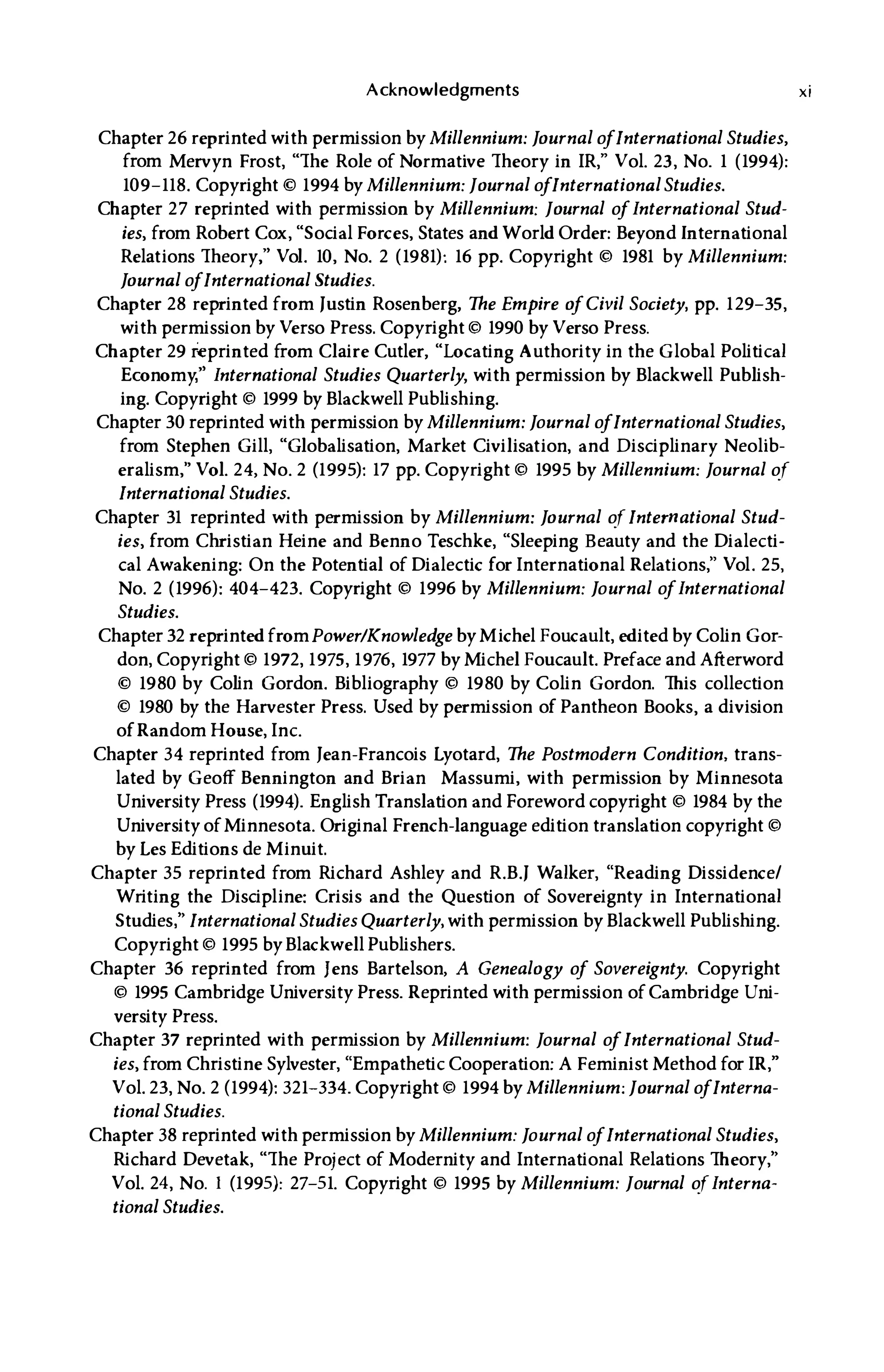 Acknowledgments
Chapter 26 reprinted with permission by Millennium: Journal o
fInternational Studies,
from Mervyn Frost, "The Role of Normative Theory in IR," Vol. 23, No. 1 (1994):
109-118. Copyright © 1994 by Millennium: Journal o
fInternational Studies.
Chapter 27 reprinted with permission by Millennium: Journal o
fInternational Stud­
ies, from Robert Cox, "Social Forces, States andWorld Order: Beyond International
Relations Theory," Vol. 10, No. 2 (1981): 16 pp. Copyright © 1981 by Millennium:
Journal o
fInternational Studies.
Chapter 28 reprinted from Justin Rosenberg, The Empire o
fCivil Society, pp. 129-35,
with permission by Verso Press. Copyright © 1990 by Verso Press.
Chapter 29 i�printed from Claire Cutler, "Locating Authority in the Global Political
Economy," International Studies Quarterly, with permission by Blackwell Publish­
ing. Copyright © 1999 by Blackwell Publishing.
Chapter 30 reprinted with permission by Millennium: Journal o
fInternational Studies,
from Stephen Gill, "Globalisation, Market Civilisation, and Disciplinary Neolib­
eralism," Vol. 24, No. 2 (1995): 17 pp. Copyright © 1995 by Millennium: Journal of
International Studies.
Chapter 31 reprinted with permission by Millennium: Journal of International Stud­
ies, from Christian Heine and Benno Teschke, "Sleeping Beauty and the Dialecti­
cal Awakening: On the Potential of Dialectic for International Relations," Vol. 25,
No. 2 (1996): 404-423. Copyright © 1996 by Millennium: Journal o
fInternational
Studies.
Chapter 32 reprintedfromPower/Knowledge byMichel Foucault, edited by Colin Gor­
don, Copyright © 1972, 1975, 1976, 1977 by Michel Foucault. Preface and Afterword
© 1980 by Colin Gordon. Bibliography © 1980 by Colin Gordon. This collection
© 1980 by the Harvester Press. Used by permission of Pantheon Books, a division
ofRandom House, Inc.
Chapter 34 reprinted from Jean-Francois Lyotard, The Postmodern Condition, trans­
lated by Geoff Bennington and Brian Massumi, with permission by Minnesota
University Press (1994). English Translation and Foreword copyright © 1984 by the
University ofMinnesota. Original French-language edition translation copyright ©
by Les Editions de Minuit.
Chapter 35 reprinted from Richard Ashley and R.B. J Walker, "Reading Dissidence/
Writing the Discipline: Crisis and the Question of Sovereignty in International
Studies ," International Studies Quarterly, with permission by Blackwell Publishing.
Copyright © 1995 byBlackwell Publishers.
Chapter 36 reprinted from Jens Bartelson, A Genealogy o
f Sovereignty. Copyright
© 1995 Cambridge University Press. Reprinted with permission ofCambridge Uni­
versity Press.
Chapter 37 reprinted with permission by Millennium: Journal o
fInternational Stud­
ies, from Christine Sylvester, "Empathetic Cooperation: A Feminist Method for IR,"
Vol. 23, No. 2 (1994): 321-334. Copyright © 1994 by Millennium: Journal o
fInterna­
tional Studies.
Chapter 38 reprinted with permission by Millennium: Journal o
fInternational Studies,
Richard Devetak, "The Project of Modernity and International Relations Theory,"
Vol. 24, No. I (1995): 27-51. Copyright © 1995 by Millennium: Journal ofInterna­
tional Studies.
xi
 