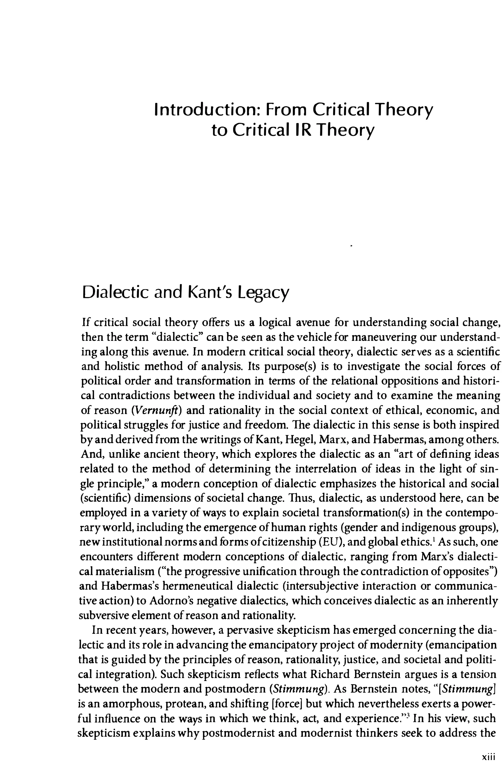 Introduction: From Critica
l Theory
to Critica
llR Theory
Dialectic and Kant's Legacy
If critical social theory offers us a logical avenue for understanding social change,
then the term "dialectic" can be seen as the vehicle for maneuvering our understand­
ing along this avenue. In modern critical social theory, dialectic serves as a scientific
and holistic method of analysis. Its purpose(s) is to investigate the social forces of
political order and transformation in terms of the relational oppositions and histori­
cal contradictions between the individual and society and to examine the meaning
of reason (Vernunft) and rationality in the social context of ethical, economic, and
political struggles for justice and freedom. The dialectic in this sense is both inspired
byandderivedfrom the writings ofKant, Hegel, Marx, and Habermas, among others.
And, unlike ancient theory, which explores the dialectic as an "art of defining ideas
related to the method of determining the interrelation of ideas in the light of sin­
gle principle," a modern conception of dialectic emphasizes the historical and social
(scientific) dimensions ofsocietal change. Thus, dialectic, as understood here, can be
employed in a variety ofways to explain societal transformation(s) in the contempo­
raryworld, including the emergence ofhuman rights (gender and indigenous groups),
newinstitutionalnormsand f
ormsofcitizenship (EU), and global ethics.l As such, one
encounters different modern conceptions of dialectic, ranging from Marx's dialecti­
cal materialism ("the progressive unification through the contradiction ofopposites")
and Habermas's hermeneutical dialectic (intersubjective interaction or communica­
tive action) to Adorno's negative dialectics, which conceives dialectic as an inherently
subversive element ofreason and rationality.
In recent years, however, a pervasive skepticism has emerged concerning the dia­
lectic and its role in advancing the emancipatory project ofmodernity (emancipation
that is gUided by the principles ofreason, rationality, justice, and societal and politi­
cal integration). Such skepticism reflects what Richard Bernstein argues is a tension
between the modern and postmodern (Stimmung). As Bernstein notes, "[Stimmung]
is an amorphous, protean, and shifting [force] but which nevertheless exerts a power­
ful influence on the ways in which we think, act, and experience.'" In his view, such
skepticism explains why postmodernist and modernist thinkers seek to address the
xiii
 