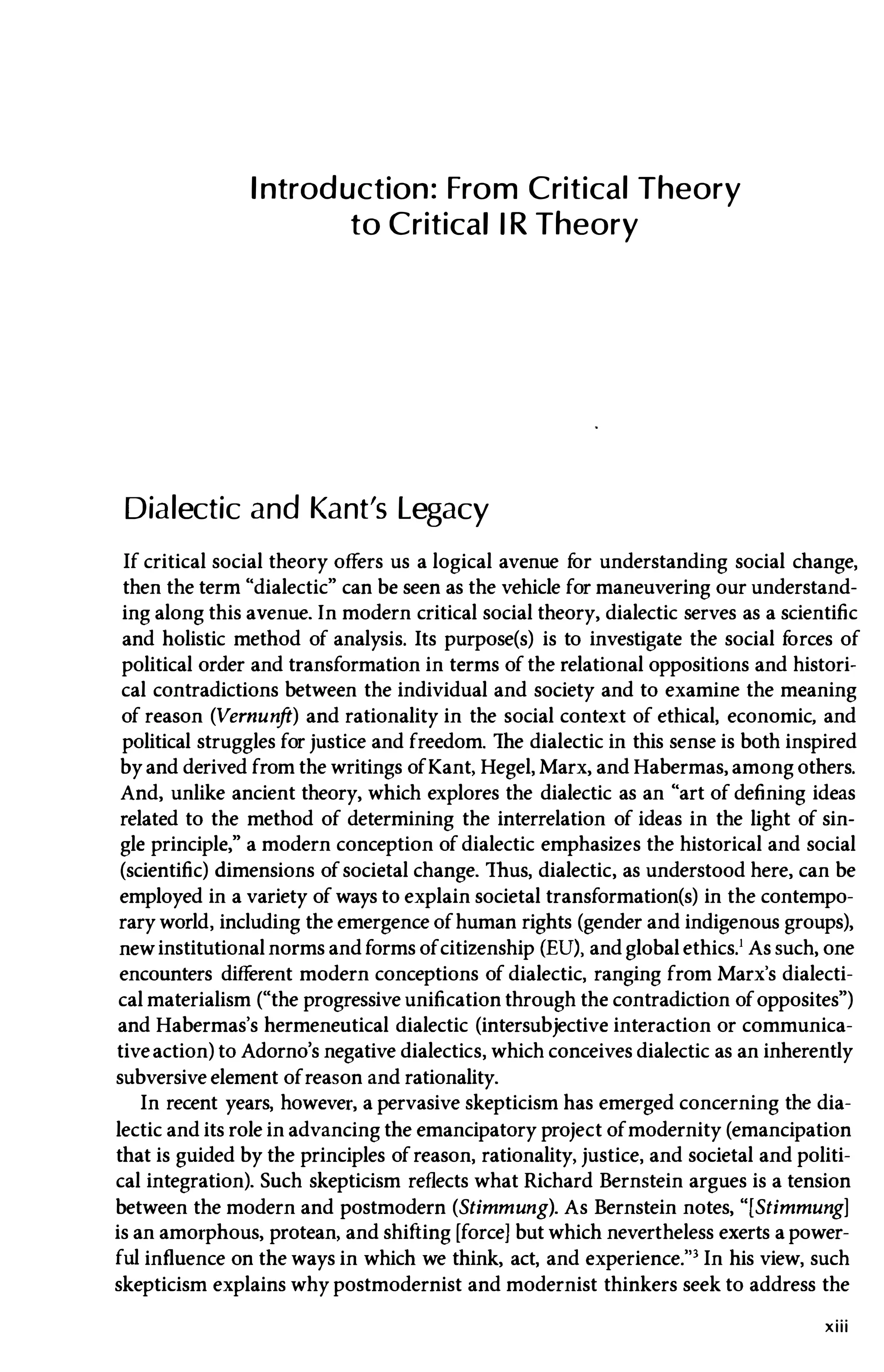 Introduction: From Critica
l Theory
to Critica
l IR Theory
Dialectic and Kant's Legacy
If critical social theory offers us a logical avenue f
or understanding social change,
then the term "dialectic" can be seen as the vehicle for maneuvering our understand­
ing along this avenue. In modern critical social theory, dialectic serves as a scientific
and holistic method of analysis. Its purpose(s) is to investigate the social f
orces of
political order and transformation in terms of the relational oppositions and histori­
cal contradictions between the individual and society and to examine the meaning
of reason (Vernunft) and rationality in the social context of ethical, economic, and
political struggles for justice and freedom. The dialectic in this sense is both inspired
byand derived from the writings ofKant, Hegel, Marx, and Habermas, among others.
And, unlike ancient theory, which explores the dialectic as an "art of defining ideas
related to the method of determining the interrelation of ideas in the light of sin­
gle principle," a modern conception of dialectic emphasizes the historical and social
(scientific) dimensions ofsocietal change. Thus, dialectic, as understood here, can be
employed in a variety of ways to explain societal transformation(s) in the contempo­
rary world, including the emergence ofhuman rights (gender and indigenous groups),
newinstitutional norms and forms ofcitizenship (EU), and global ethics.! As such, one
encounters different modern conceptions of dialectic, ranging from Marx's dialecti­
cal materialism ("the progressive unification through the contradiction ofopposites")
and Habermas's hermeneutical dialectic (intersubjective interaction or communica­
tiveaction) to Adorno's negative dialectics, which conceives dialectic as an inherently
subversive element ofreason and rationality.
In recent years, however, a pervasive skepticism has emerged concerning the dia­
lectic and its role in advancing the emancipatory project ofmodernity (emancipation
that is guided by the principles ofreason, rationality, justice, and societal and politi­
cal integration). Such skepticism reflects what Richard Bernstein argues is a tension
between the modern and postmodern (Stimmung). As Bernstein notes, "[Stimmung]
is an amorphous, protean, and shifting [force] but which nevertheless exerts a power­
ful influence on the ways in which we think, act, and experience."3 In his view, such
skepticism explains why postmodernist and modernist thinkers seek to address the
xiii
 