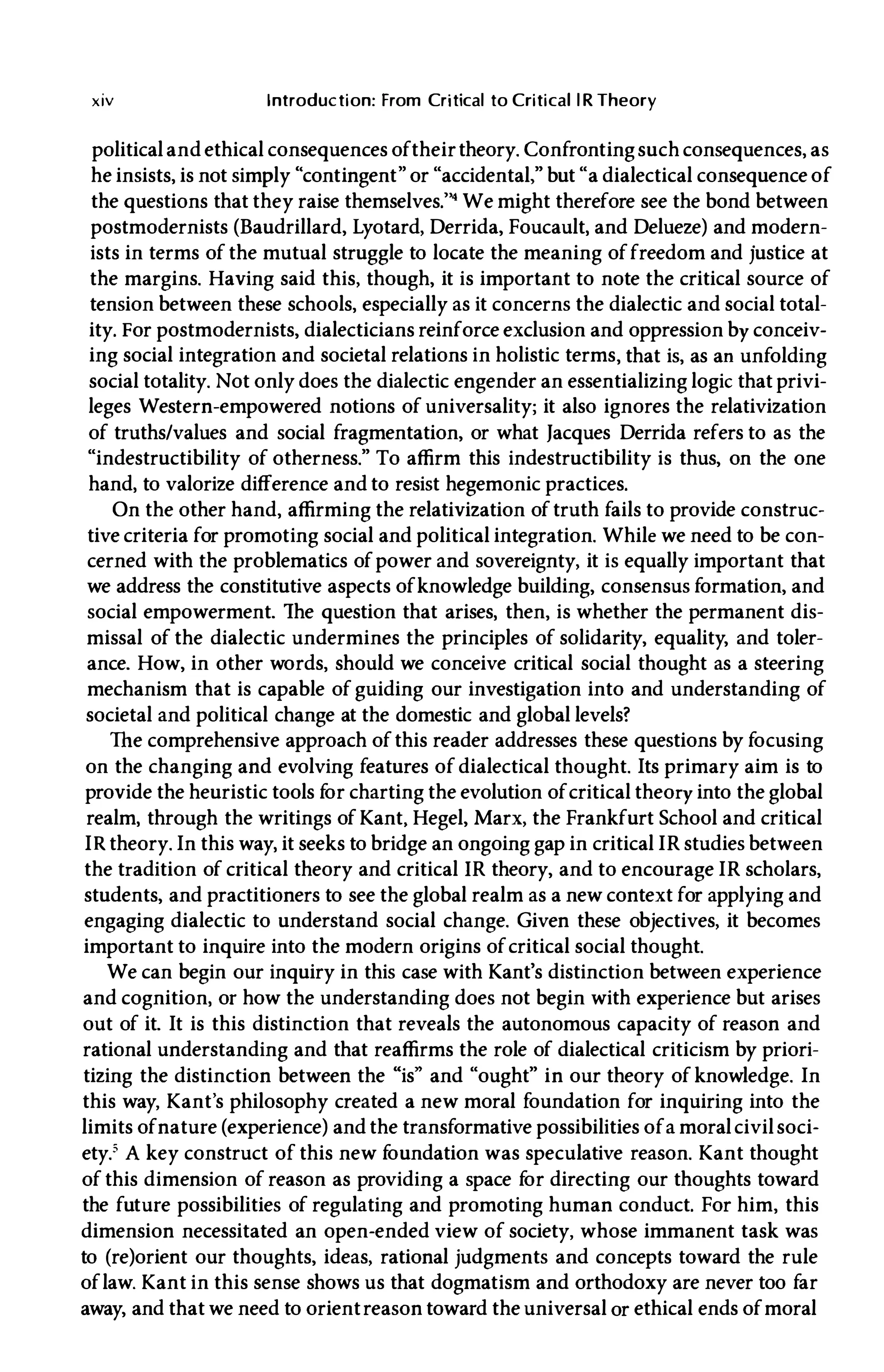 xiv Introduction: From Critical to Critical l R Theory
politicaland ethical consequences oftheirtheory. Confrontingsuch consequences, as
he insists, is not simply "contingent" or "accidental," but "a dialectical consequence of
the questions that they raise themselves.''' We might therefore see the bond between
postmodernists (Baudrillard, Lyotard, Derrida, Foucault, and Delueze) and modern­
ists in terms of the mutual struggle to locate the meaning offreedom and justice at
the margins. Having said this, though, it is important to note the critical source of
tension between these schools, especially as it concerns the dialectic and social total­
ity. For postmodernists, dialecticians reinforce exclusion and oppression by conceiv­
ing social integration and societal relations in holistic terms, that is, as an unfolding
social totality. Not only does the dialectic engender an essentializing logic that privi­
leges Western-empowered notions of universality; it also ignores the relativization
of truths/values and social fragmentation, or what Jacques Derrida refers to as the
"indestructibility of otherness." To affirm this indestructibility is thus, on the one
hand, to valorize difference and to resist hegemonic practices.
On the other hand, affirming the relativization oftruth fails to provide construc­
tive criteria for promoting social and political integration. While we need to be con­
cerned with the problematics ofpower and sovereignty, it is equally important that
we address the constitutive aspects ofknowledge building, consensus formation, and
social empowerment. The question that arises, then, is whether the permanent dis­
missal of the dialectic undermines the principles of solidarity, equality, and toler­
ance. How, in other words, should we conceive critical social thought as a steering
mechanism that is capable of gUiding our investigation into and understanding of
societal and political change at the domestic and global levels?
The comprehensive approach ofthis reader addresses these questions by focusing
on the changing and evolving features of dialectical thought. Its primary aim is to
provide the heuristic tools f
or charting the evolution ofcritical theory into the global
realm, through the writings of Kant, Hegel, Marx, the Frankfurt School and critical
IR theory. In this way, it seeks to bridge an ongoing gap in critical IR studies between
the tradition of critical theory and criticallR theory, and to encourage IR scholars,
students, and practitioners to see the global realm as a new context for applying and
engaging dialectic to understand social change. Given these objectives, it becomes
important to inquire into the modern origins ofcritical social thought.
We can begin our inquiry in this case with Kant's distinction between experience
and cognition, or how the understanding does not begin with experience but arises
out of it. It is this distinction that reveals the autonomous capacity of reason and
rational understanding and that reaffirms the role of dialectical criticism by priori­
tizing the distinction between the "is" and "ought" in our theory of knowledge. In
this way, Kant's philosophy created a new moral foundation for inquiring into the
limits ofnature (experience) and the transformative possibilities ofa moralcivilsoci­
ety.' A key construct of this new f
oundation was speculative reason. Kant thought
of this dimension of reason as providing a space f
or directing our thoughts toward
the future possibilities of regulating and promoting human conduct. For him, this
dimension necessitated an open-ended view of society, whose immanent task was
to (re)orient our thoughts, ideas, rational judgments and concepts toward the rule
oflaw. Kant in this sense shows us that dogmatism and orthodoxy are never too far
away, and that we need to orientreason toward the universal or ethical ends ofmoral
 