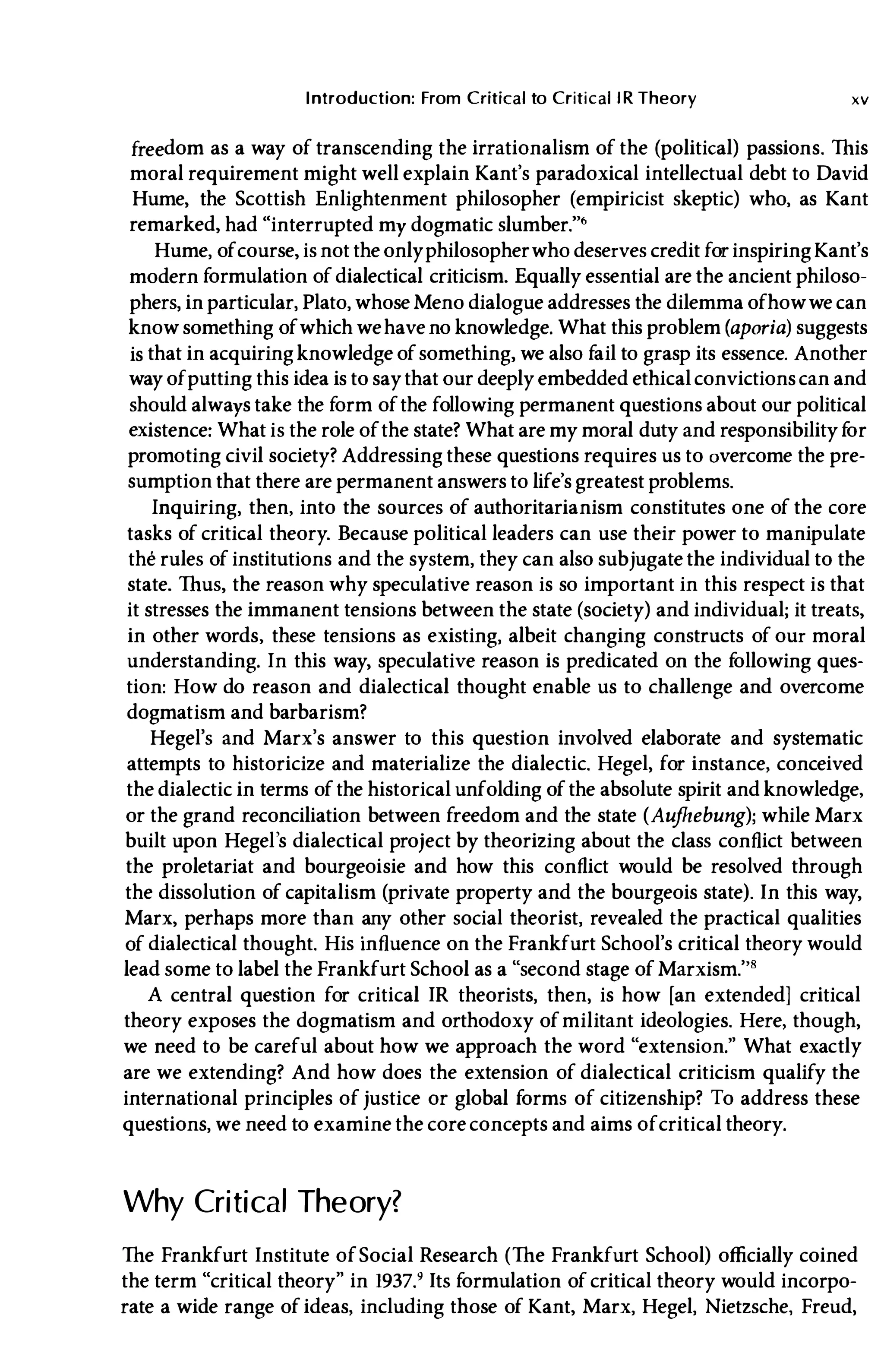 Introduction: From Critical to CriticallR Theory xv
freedom as a way of transcending the irrationalism of the (political) passions. This
moral requirement might well explain Kant's paradoxical intellectual debt to David
Hume, the Scottish Enlightenment philosopher (empiricist skeptic) who, as Kant
remarked, had "interrupted my dogmatic slumber.''''
Hume, ofcourse, is not the onlyphilosopherwho deserves credit for inspiringKant's
modern formulation of dialectical criticism. Equally essential are the ancient philoso­
phers, in particular, Plato, whose Meno dialogue addresses the dilemma ofhowwe can
know something ofwhich wehave no knowledge. What this problem (aporia) suggests
is that in acquiringknowledge ofsomething, we also fail to grasp its essence. Another
way ofputting this idea is to saythat our deeply embedded ethicalconvictionscan and
should always take the form ofthe following permanent questions about our political
existence: What is the role ofthe state? What are my moral duty and responsibility f
or
promoting civil society? Addressing these questions requires us to overcome the pre­
sumption that there are permanent answers to life's greatest problems.
Inquiring, then, into the sources of authoritarianism constitutes one of the core
tasks of critical theory. Because political leaders can use their power to manipulate
the rules of institutions and the system, they can also subjugate the individual to the
state. Thus, the reason why speculative reason is so important in this respect is that
it stresses the immanent tensions between the state (society) and individual; it treats,
in other words, these tensions as existing, albeit changing constructs of our moral
understanding. In this way, speculative reason is predicated on the f
ollowing ques­
tion: How do reason and dialectical thought enable us to challenge and overcome
dogmatism and barbarism?
Hegel's and Marx's answer to this question involved elaborate and systematic
attempts to historicize and materialize the dialectic. Hegel, for instance, conceived
the dialectic in terms of the historical unfolding of the absolute spirit and knowledge,
or the grand reconciliation between freedom and the state (Aufhebung); while Marx
built upon Hegel's dialectical project by theorizing about the class conflict between
the proletariat and bourgeoisie and how this conflict would be resolved through
the dissolution of capitalism (private property and the bourgeois state). In this way,
Marx, perhaps more than any other social theorist, revealed the practical qualities
of dialectical thought. His influence on the Frankfurt School's critical theory would
lead some to label the Frankfurt School as a "second stage of Marxism.'"
A central question for critical IR theorists, then, is how [an extended] critical
theory exposes the dogmatism and orthodoxy ofmilitant ideologies. Here, though,
we need to be careful about how we approach the word "extension." What exactly
are we extending? And how does the extension of dialectical criticism qualify the
international principles of justice or global forms of citizenship? To address these
questions, we need to examine the coreconcepts and aims ofcritical theory.
Why Critical Theory?
The Frankfurt Institute ofSocial Research (The Frankfurt School) officially coined
the term "critical theory" in 1937.' Its formulation of critical theory would incorpo­
rate a wide range of ideas, including those of Kant, Marx, Hegel, Nietzsche, Freud,
 