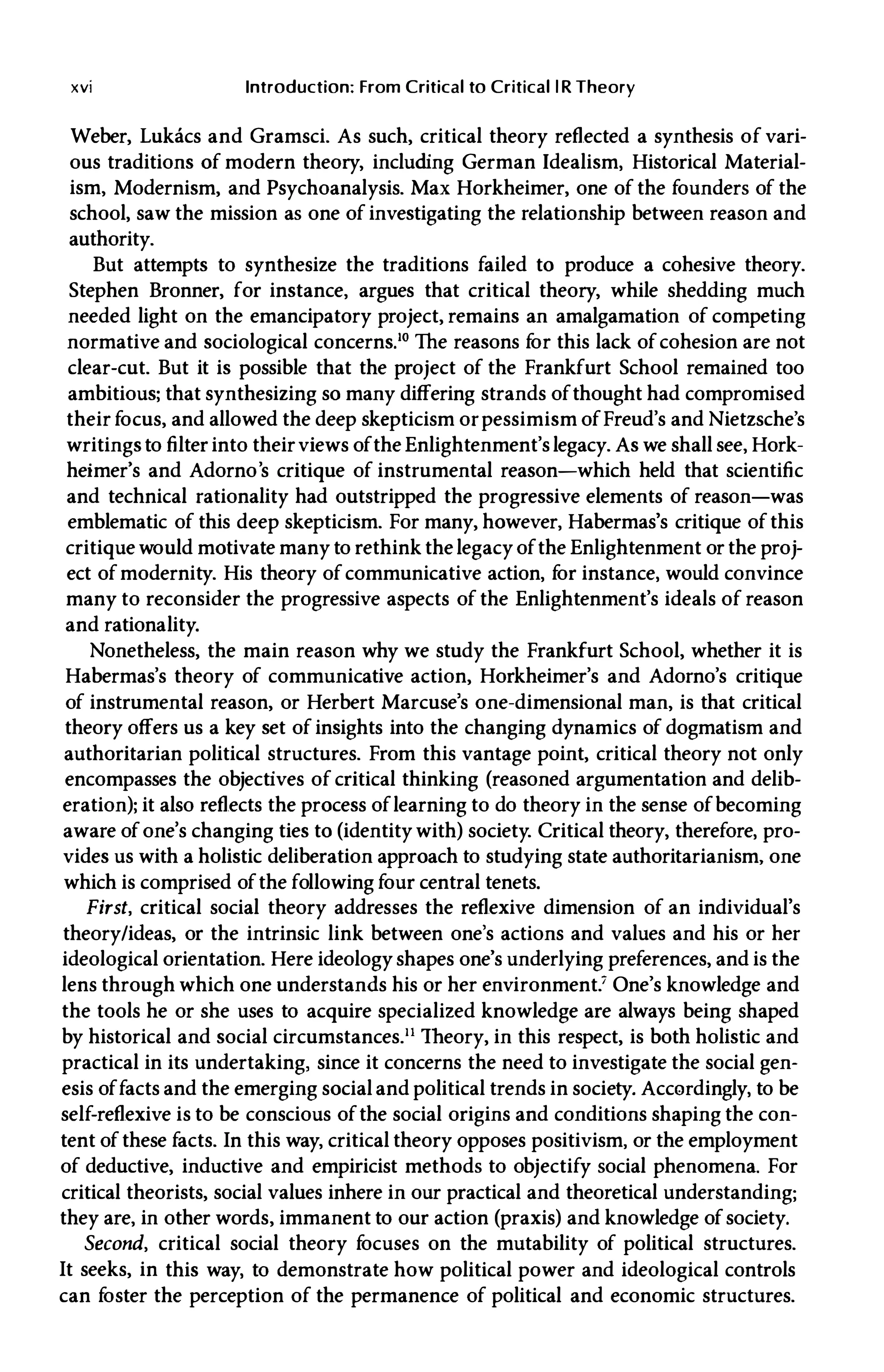 xvi Introduction: From Critical to Critical l R Theory
Weber, Lukacs and Gramsci. As such, critical theory reflected a synthesis of vari­
ous traditions of modern theory, including German Idealism, Historical Material­
ism, Modernism, and Psychoanalysis. Max Horkheimer, one of the founders of the
school, saw the mission as one of investigating the relationship between reason and
authority.
But attempts to synthesize the traditions failed to produce a cohesive theory.
Stephen Bronner, for instance, argues that critical theory, while shedding much
needed light on the emancipatory project, remains an amalgamation of competing
normative and sociological concerns.lO The reasons f
or this lack ofcohesion are not
clear-cut. But it is possible that the project of the Frankfurt School remained too
ambitious; that synthesizing so many differing strands ofthought had compromised
their focus, and allowed the deep skepticism or pessimism ofFreud's and Nietzsche's
writingsto filter into theirviews ofthe Enlightenment's legacy. As we shall see, Hork­
heimer's and Adorno's critique of instrumental reason-which held that scientific
and technical rationality had outstripped the progressive elements of reason-was
emblematic of this deep skepticism. For many, however, Habermas's critique ofthis
critique would motivate many to rethink the legacyofthe Enlightenment or the proj­
ect ofmodernity. His theory ofcommunicative action, f
or instance, would convince
many to reconsider the progressive aspects of the Enlightenment's ideals of reason
and rationality.
Nonetheless, the main reason why we study the Frankfurt School, whether it is
Habermas's theory of communicative action, Horkheimer's and Adorno's critique
of instrumental reason, or Herbert Marcuse's one-dimensional man, is that critical
theory offers us a key set of insights into the changing dynamics of dogmatism and
authoritarian political structures. From this vantage point, critical theory not only
encompasses the objectives of critical thinking (reasoned argumentation and delib­
eration); it also reflects the process oflearning to do theory in the sense ofbecoming
aware ofone's changing ties to (identitywith) society. Critical theory, therefore, pro­
vides us with a holistic deliberation approach to studying state authoritarianism, one
which is comprised ofthe following four central tenets.
First, critical social theory addresses the reflexive dimension of an individual's
theory/ideas, or the intrinsic link between one's actions and values and his or her
ideological orientation. Here ideology shapes one's underlying preferences, and is the
lens through which one understands his or her environment.' One's knowledge and
the tools he or she uses to acquire specialized knowledge are always being shaped
by historical and social circumstancesY Theory, in this respect, is both holistic and
practical in its undertaking, since it concerns the need to investigate the social gen­
esis offacts and the emerging social and political trends in society. AccQfdingly, to be
self-reflexive is to be conscious ofthe social origins and conditions shaping the con­
tent ofthese facts. In this way, critical theory opposes positivism, or the employment
of deductive, inductive and empiricist methods to objectify social phenomena. For
critical theorists, social values inhere in our practical and theoretical understanding;
they are, in other words, immanent to our action (praxis) and knowledge ofsociety.
Second, critical social theory f
ocuses on the mutability of political structures.
It seeks, in this way, to demonstrate how political power and ideological controls
can f
oster the perception of the permanence of political and economic structures.
 