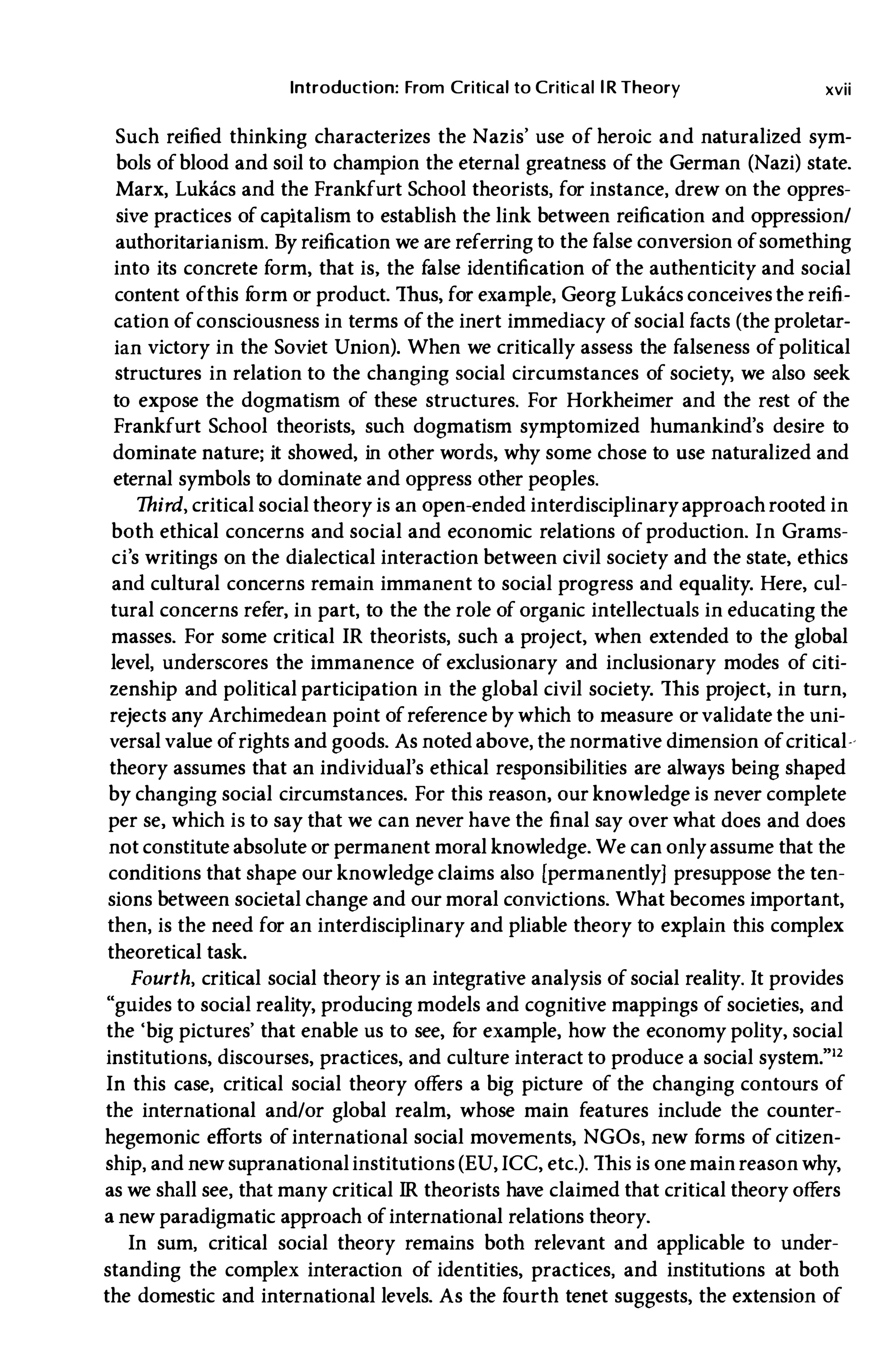 Introduction: From Critical to Critical lR Theory xvii
Such reified thinking characterizes the Nazis' use of heroic and naturalized sym­
bols ofblood and soil to champion the eternal greatness of the German (Nazi) state.
Marx, Lukacs and the Frankfurt School theorists, for instance, drew on the oppres­
sive practices of capitalism to establish the link between reification and oppression/
authoritarianism. By reification we are referring to the false conversion ofsomething
into its concrete form, that is, the false identification of the authenticity and social
content ofthis f
orm or product. Thus, for example, Georg Lukacs conceives the reifi­
cation ofconsciousness in terms ofthe inert immediacy of social facts (the proletar­
ian victory in the Soviet Union). When we critically assess the falseness of political
structures in relation to the changing social circumstances of society, we also seek
to expose the dogmatism of these structures. For Horkheimer and the rest of the
Frankfurt School theorists, such dogmatism symptomized humankind's desire to
dominate nature; it showed, in other words, why some chose to use naturalized and
eternal symbols to dominate and oppress other peoples.
Third, critical social theory is an open-ended interdisciplinaryapproach rooted in
both ethical concerns and social and economic relations of production. In Grams­
ci's writings on the dialectical interaction between civil society and the state, ethics
and cultural concerns remain immanent to social progress and equality. Here, cul­
tural concerns refer, in part, to the the role of organic intellectuals in educating the
masses. For some critical IR theorists, such a project, when extended to the global
level, underscores the immanence of excluSionary and inclusionary modes of citi­
zenship and political participation in the global civil society. This project, in turn,
rejects any Archimedean point ofreference by which to measure orvalidate the uni­
versal value ofrights and goods. As noted above, the normative dimension ofcritical­
theory assumes that an individual's ethical responsibilities are always being shaped
by changing social circumstances. For this reason, our knowledge is never complete
per se, which is to say that we can never have the final say over what does and does
not constitute absolute or permanent moral knowledge. We can onlyassume that the
conditions that shape our knowledge claims also [permanently) presuppose the ten­
sions between societal change and our moral convictions. What becomes important,
then, is the need for an interdisciplinary and pliable theory to explain this complex
theoretical task.
Fourth, critical social theory is an integrative analysis of social reality. It provides
"gUides to social reality, producing models and cognitive mappings of societies, and
the 'big pictures' that enable us to see, f
or example, how the economy polity, social
institutions, discourses, practices, and culture interact to produce a social system."l2
In this case, critical social theory offers a big picture of the changing contours of
the international and/or global realm, whose main features include the counter­
hegemonic efforts ofinternational social movements, NGOs, new f
orms of citizen­
ship, and new supranationalinstitutions (EU, ICC, etc.). This is one main reason why,
as we shall see, that many critical IR theorists have claimed that critical theory offers
a new paradigmatic approach ofinternational relations theory.
In sum, critical social theory remains both relevant and applicable to under­
standing the complex interaction of identities, practices, and institutions at both
the domestic and international levels. As the f
ourth tenet suggests, the extension of
 