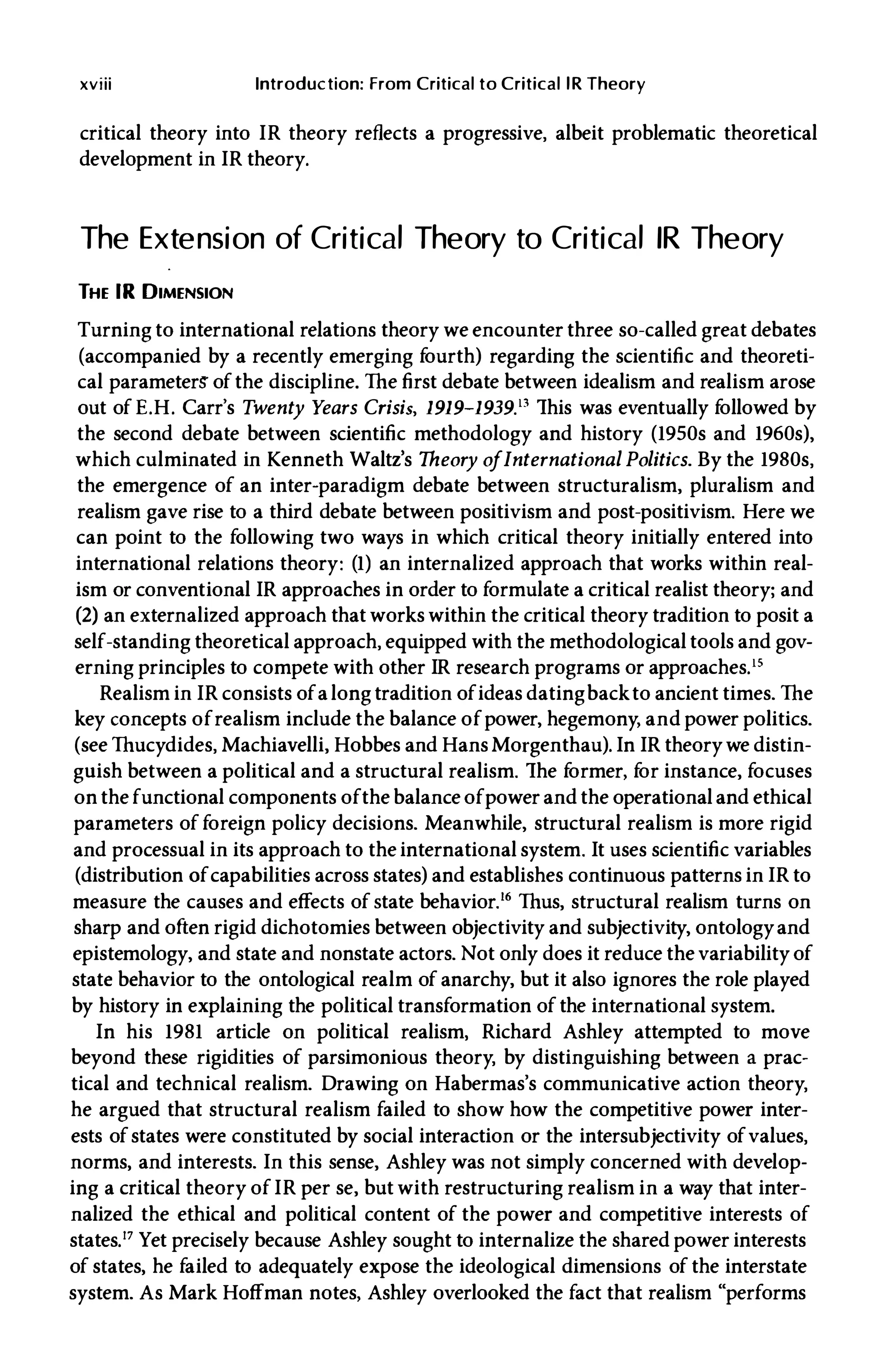 xviii Introduction: From Critical to Critical lR Theory
critical theory into IR theory reflects a progressive, albeit problematic theoretical
development in IR theory.
The Extension of Critical Theory to Critical IR Theory
THE IR DIMENSION
Turning to international relations theory we encounter three so-called great debates
(accompanied by a recently emerging f
ourth) regarding the scientific and theoreti­
cal parameterS' ofthe discipline. The first debate between idealism and realism arose
out of E.H. Carr's Twenty Years Crisis, 1919-1939Y This was eventually f
ollowed by
the second debate between scientific methodology and history (1950s and 1960s),
which culminated in Kenneth Waltz's Theory ofInternational Politics. By the 1980s,
the emergence of an inter-paradigm debate between structuralism, pluralism and
realism gave rise to a third debate between positivism and post-positivism. Here we
can point to the following two ways in which critical theory initially entered into
international relations theory: (1) an internalized approach that works within real­
ism or conventional IR approaches in order to formulate a critical realist theory; and
(2) an externalized approach that works within the critical theory tradition to posit a
self-standing theoretical approach, equipped with the methodological tools and gov­
erning principles to compete with other IR research programs or approaches.ls
Realism in IR consists ofalongtradition ofideas datingbackto ancient times. The
key concepts ofrealism include the balance ofpower, hegemony, and power politics.
(see Thucydides, Machiavelli, Hobbes and HansMorgenthau). In IR theorywe distin­
gUish between a political and a structural realism. The f
ormer, f
or instance, focuses
on the functional components ofthe balance ofpower and the operational and ethical
parameters of foreign policy decisions. Meanwhile, structural realism is more rigid
and processual in its approach to the international system. It uses scientific variables
(distribution ofcapabilities across states) and establishes continuous patterns in IR to
measure the causes and effects of state behavior.I. Thus, structural realism turns on
sharp and often rigid dichotomies between objectivity and subjectivity, ontologyand
epistemology, and state and nonstate actors. Not only does it reduce the variabilityof
state behavior to the ontological realm of anarchy, but it also ignores the role played
by history in explaining the political transformation ofthe international system.
In his 1981 article on political realism, Richard Ashley attempted to move
beyond these rigidities of parsimonious theory, by distinguishing between a prac­
tical and technical realism. Drawing on Habermas's communicative action theory,
he argued that structural realism failed to show how the competitive power inter­
ests ofstates were constituted by social interaction or the intersubjectivity ofvalues,
norms, and interests. In this sense, Ashley was not simply concerned with develop­
ing a critical theory of IR per se, but with restructuring realism in a way that inter­
nalized the ethical and political content of the power and competitive interests of
states.17 Yet precisely because Ashley sought to internalize the shared power interests
of states, he failed to adequately expose the ideological dimensions of the interstate
system. As Mark Hoffman notes, Ashley overlooked the fact that realism "performs
 