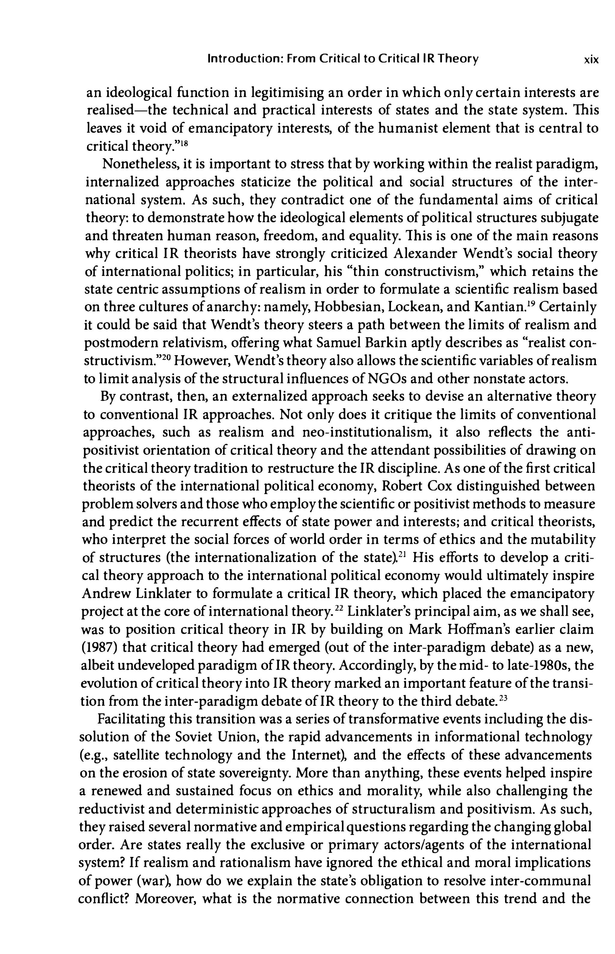 Introduction: From Critical to Critical lR Theory xix
an ideological function in legitimising an order in which only certain interests are
realised-the technical and practical interests of states and the state system. This
leaves it void of emancipatory interests, of the humanist element that is central to
critical theory."l"
Nonetheless, it is important to stress that by working within the realist paradigm,
internalized approaches staticize the political and social structures of the inter­
national system. As such, they contradict one of the fundamental aims of critical
theory: to demonstrate how the ideological elements of political structures subjugate
and threaten human reason, freedom, and equality. This is one of the main reasons
why critical IR theorists have strongly criticized Alexander Wendt's social theory
of international politics; in particular, his "thin constructivism," which retains the
state centric assumptions of realism in order to formulate a scientific realism based
on three cultures of anarchy: namely, Hobbesian, Lockean, and Kantian.19 Certainly
it could be said that Wendt's theory steers a path between the limits of realism and
postmodern relativism, offering what Samuel Barkin aptly describes as "realist con­
structivism."20 However, Wendt's theory also allows the scientific variables of realism
to limit analysis of the structural influences of NGOs and other nonstate actors.
By contrast, then, an externalized approach seeks to devise an alternative theory
to conventionalIR approaches. Not only does it critique the limits of conventional
approaches, such as realism and neo-institutionalism, it also reflects the anti­
positivist orientation of critical theory and the attendant possibilities of drawing on
the critical theory tradition to restructure theIR discipline. As one of the first critical
theorists of the international political economy, Robert Cox distinguished between
problem solvers and those who employ the scientific or positivist methods to measure
and predict the recurrent effects of state power and interests; and critical theorists,
who interpret the social forces of world order in terms of ethics and the mutability
of structures (the internationalization of the state).21 His efforts to develop a criti­
cal theory approach to the international political economy would ultimately inspire
Andrew Linklater to formulate a criticalIR theory, which placed the emancipatory
project at the core of international theory.22 Linklater's principal aim, as we shall see,
was to position critical theory in IR by building on Mark Hoffman's earlier claim
(1987) that critical theory had emerged (out of the inter-paradigm debate) as a new,
albeit undeveloped paradigm ofIR theory. Accordingly, by themid- to late-1980s, the
evolution of critical theory intoIR theory marked an important feature of the transi­
tion from the inter-paradigm debate ofIR theory to the third debate.23
Facilitating this transition was a series of transformative events including the dis­
solution of the Soviet Union, the rapid advancements in informational technology
(e.g., satellite technology and the Internet), and the effects of these advancements
on the erosion of state sovereignty. More than anything, these events helped inspire
a renewed and sustained focus on ethics and morality, while also challenging the
reductivist and deterministic approaches of structuralism and positivism. As such,
they raised several normative and empiricalquestions regarding the changing global
order. Are states really the exclusive or primary actors/agents of the international
system? If realism and rationalism have ignored the ethical and moral implications
of power (war), how do we explain the state's obligation to resolve inter-communal
conflict? Moreover, what is the normative connection between this trend and the
 
