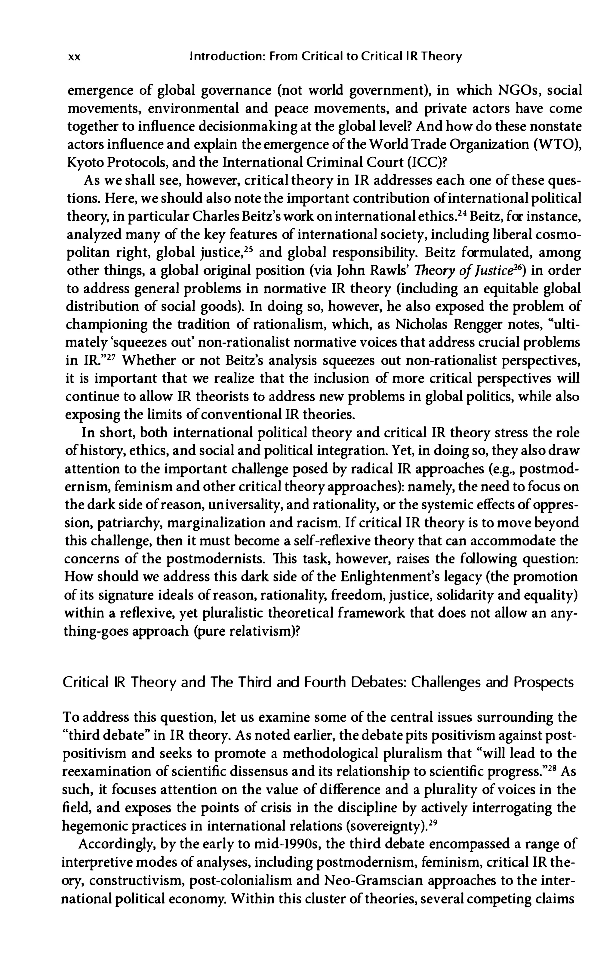 xx Introduction: From Critical to Critical l R Theory
emergence of global governance (not world government), in which NGOs, social
movements, environmental and peace movements, and private actors have come
together to influence decisionmaking at the global level? And how do these nonstate
actors influence and explain the emergence ofthe World Trade Organization (WTO),
Kyoto Protocols, and the International Criminal Court (ICC)?
As we shall see, however, critical theory in IR addresses each one ofthese ques­
tions. Here, we should also note the important contribution ofinternational political
theory, in particular CharlesBeitz'swork oninternationalethics.24 Beitz, for instance,
analyzed many of the key features of international society, including liberal cosmo­
politan right, global justice,25 and global responsibility. Beitz formulated, among
other things, a global original position (via John Rawls' Theory oflusticfi16) in order
to address general problems in normative IR theory (including an equitable global
distribution of social goods). In doing so, however, he also exposed the problem of
championing the tradition of rationalism, which, as Nicholas Rengger notes, "ulti­
mately 'squeezes out' non-rationalist normative voices that address crucial problems
in IR."27 Whether or not Beitz's analysis squeezes out non-rationalist perspectives,
it is important that we realize that the inclusion of more critical perspectives will
continue to allow IR theorists to address new problems in global politics, while also
exposing the limits ofconventional IR theories.
In short, both international political theory and critical IR theory stress the role
ofhistory, ethics, and social and political integration. Yet, in doing so, they also draw
attention to the important challenge posed by radical IR approaches (e.g., postmod­
ernism, feminism and other critical theory approaches): namely, the need to focus on
the dark side ofreason, universality, and rationality, or the systemic effects ofoppres­
sion, patriarchy, marginalization and racism. If critical IR theory is to move beyond
this challenge, then it must become a self-reflexive theory that can accommodate the
concerns of the postmodernists. This task, however, raises the following question:
How should we address this dark side ofthe Enlightenment's legacy (the promotion
ofits signature ideals ofreason, rationality, freedom, justice, solidarity and equality)
within a reflexive, yet pluralistic theoretical framework that does not allow an any­
thing-goes approach (pure relativism)?
Critical IR Theory and The Third and Fourth Debates: Challenges and Prospects
To address this question, let us examine some ofthe central issues surrounding the
"third debate" in IR theory. As noted earlier, the debate pits positivism against post­
positivism and seeks to promote a methodological pluralism that "will lead to the
reexamination of scientific dissensus and its relationship to scientific progress."'· As
such, it focuses attention on the value of difference and a plurality ofvoices in the
field, and exposes the points of crisis in the discipline by actively interrogating the
hegemonic practices in international relations (sovereignty).'9
Accordingly, by the early to mid-1990s, the third debate encompassed a range of
interpretive modes ofanalyses, including postmodernism, feminism, critical IR the­
ory, constructivism, post-colonialism and Neo-Gramscian approaches to the inter­
national political economy. Within this cluster oftheories, several competing claims
 
