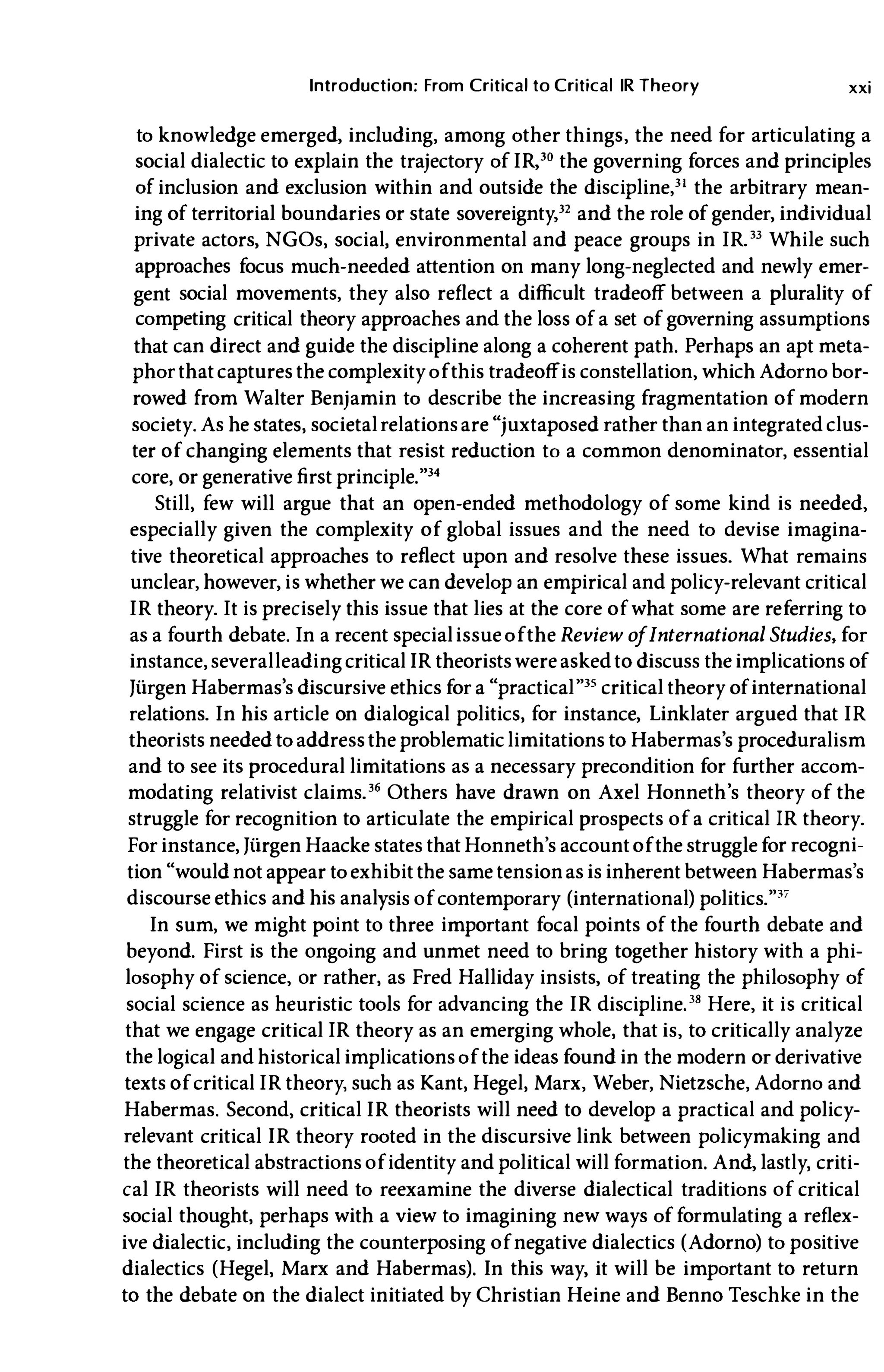 Introduction; From Critical to Critical IR Theory xxi
to knowledge emerged, including, among other things, the need for articulating a
social dialectic to explain the trajectory of IR,'o the governing forces and principles
of inclusion and exclusion within and outside the discipline,3l the arbitrary mean­
ing of territorial boundaries or state sovereignty,32 and the role of gender, individual
private actors, NGOs, social, environmental and peace groups in IR." While such
approaches focus much-needed attention on many long-neglected and newly emer­
gent social movements, they also reflect a difficult tradeoff between a plurality of
competing critical theory approaches and the loss of a set of governing assumptions
that can direct and guide the discipline along a coherent path. Perhaps an apt meta­
phor that captures the complexity of this tradeoffis constellation, whichAdorno bor­
rowed from Walter Benjamin to describe the increasing fragmentation of modern
society. As he states, societal relationsare"juxtaposed rather than an integrated clus­
ter of changing elements that resist reduction to a common denominator, essential
core, or generative first principle."34
Still, few will argue that an open-ended methodology of some kind is needed,
especially given the complexity of global issues and the need to devise imagina­
tive theoretical approaches to reflect upon and resolve these issues. What remains
unclear, however, is whether we can develop an empirical and policy-relevant critical
IR theory. It is precisely this issue that lies at the core of what some are referring to
as a fourth debate. In a recent specialissue of the Review ofInternational Studies, for
instance, severalleading criticalIR theorists wereasked to discuss the implications of
Jiirgen Habermas's discursive ethics for a "practical"35 critical theory of international
relations. In his article on dialogical politics, for instance, Linklater argued that IR
theorists needed to address the problematic limitations to Habermas's proceduralism
and to see its procedural limitations as a necessary precondition for further accom­
modating relativist claims.36 Others have drawn on Axel Honneth's theory of the
struggle for recognition to articulate the empirical prospects of a critical IR theory.
For instance, JiirgenHaacke states thatHonneth's account of the strugglefor recogni­
tion"would not appear to exhibit the same tensionas is inherent between Habermas's
discourse ethics and his analYSis of contemporary (international) politics.""
In sum, we might point to three important focal points of the fourth debate and
beyond. First is the ongoing and unmet need to bring together history with a phi­
losophy of science, or rather, as Fred Halliday insists, of treating the philosophy of
social science as heuristic tools for advancing the IR discipline.38 Here, it is critical
that we engage critical IR theory as an emerging whole, that is, to critically analyze
the logical and historical implications of the ideas found in the modern or derivative
texts of critical IR theory, such as Kant, Hegel, Marx, Weber, Nietzsche, Adorno and
Habermas. Second, critical IR theorists will need to develop a practical and policy­
relevant critical IR theory rooted in the discursive link between policymaking and
the theoretical abstractions of identity and political will formation. And, lastly, criti­
cal IR theorists will need to reexamine the diverse dialectical traditions of critical
social thought, perhaps with a view to imagining new ways of formulating a reflex­
ive dialectic, including the counterposing of negative dialectics (Adorno) to positive
dialectics (Hegel, Marx and Habermas). In this way, it will be important to return
to the debate on the dialect initiated by Christian Heine and Benno Teschke in the
 