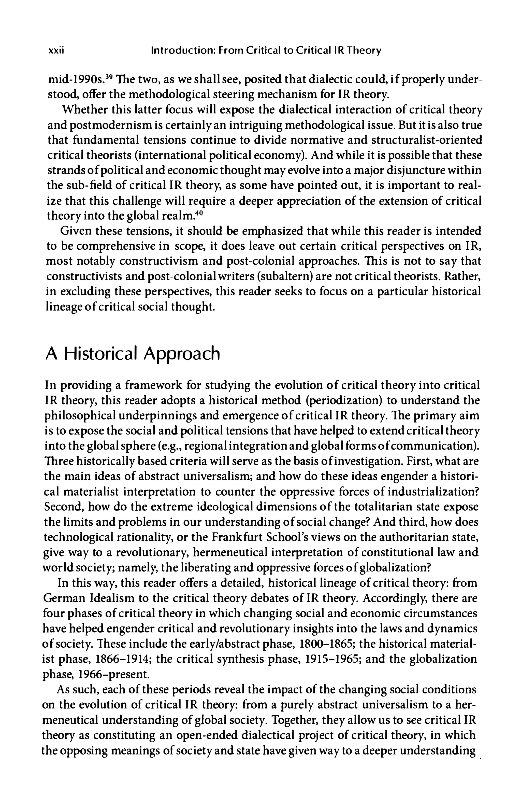 xxii Introduction: From Critical to Critical lR Theory
mid-1990s.39 The two, as we shallsee, posited that dialectic could, if properly under­
stood, offer the methodological steering mechanism for IR theory.
Whether this latter focus will expose the dialectical interaction of critical theory
and postmodernism is certainly an intriguing methodological issue. But itis also true
that fundamental tensions continue to divide normative and structuralist-oriented
critical theorists (international political economy). And while it is possible that these
strands of political and economic thought may evolve into a major disjuncture within
the sub-field of critical IR theory, as some have pointed out, it is important to real­
ize that this challenge will require a deeper appreciation of the extension of critical
theory into the global realm.40
Given these tensions, it should be emphasized that while this reader is intended
to be comprehensive in scope, it does leave out certain critical perspectives on IR,
most notably constructivism and post-colonial approaches. This is not to say that
constructivists and post-colonialwriters (subaltern) are not critical theorists. Rather,
in excluding these perspectives, this reader seeks to focus on a particular historical
lineage of critical social thought.
A Historical Approach
In providing a framework for studying the evolution of critical theory into critical
IR theory, this reader adopts a historical method (periodization) to understand the
philosophical underpinnings and emergence of critical IR theory. The primary aim
is to expose the social and political tensions that have helped to extend critical theory
into the globalsphere(e.g. , regionalintegrationand globalforms of communication).
Three historically based criteria will serve as the basis ofinvestigation. First, what are
the main ideas of abstract universalism; and how do these ideas engender a histori­
cal materialist interpretation to counter the oppressive forces of industrialization?
Second, how do the extreme ideological dimensions of the totalitarian state expose
the limits and problems in our understanding of social change? And third, how does
technological rationality, or the Frankfurt School's views on the authoritarian state,
give way to a revolutionary, hermeneutical interpretation of constitutional law and
worldSOciety; namely, the liberating and oppressive forces of globalization?
In this way, this reader offers a detailed, historical lineage of critical theory: from
German Idealism to the critical theory debates of IR theory. Accordingly, there are
four phases of critical theory in which changing social and economic circumstances
have helped engender critical and revolutionary insights into the laws and dynamics
of society. These include the early/abstract phase, 1800-1865; the historical material­
ist phase, 1866-1914; the critical synthesis phase, 1915-1965; and the globalization
phase, 1966-present.
As such, each of these periods reveal the impact of the changing social conditions
on the evolution of critical IR theory: from a purely abstract universalism to a her­
meneutical understanding of global society. Together, they allow us to see critical IR
theory as constituting an open-ended dialectical project of critical theory, in which
the opposing meanings of society and state have given way to a deeper understanding
.
 