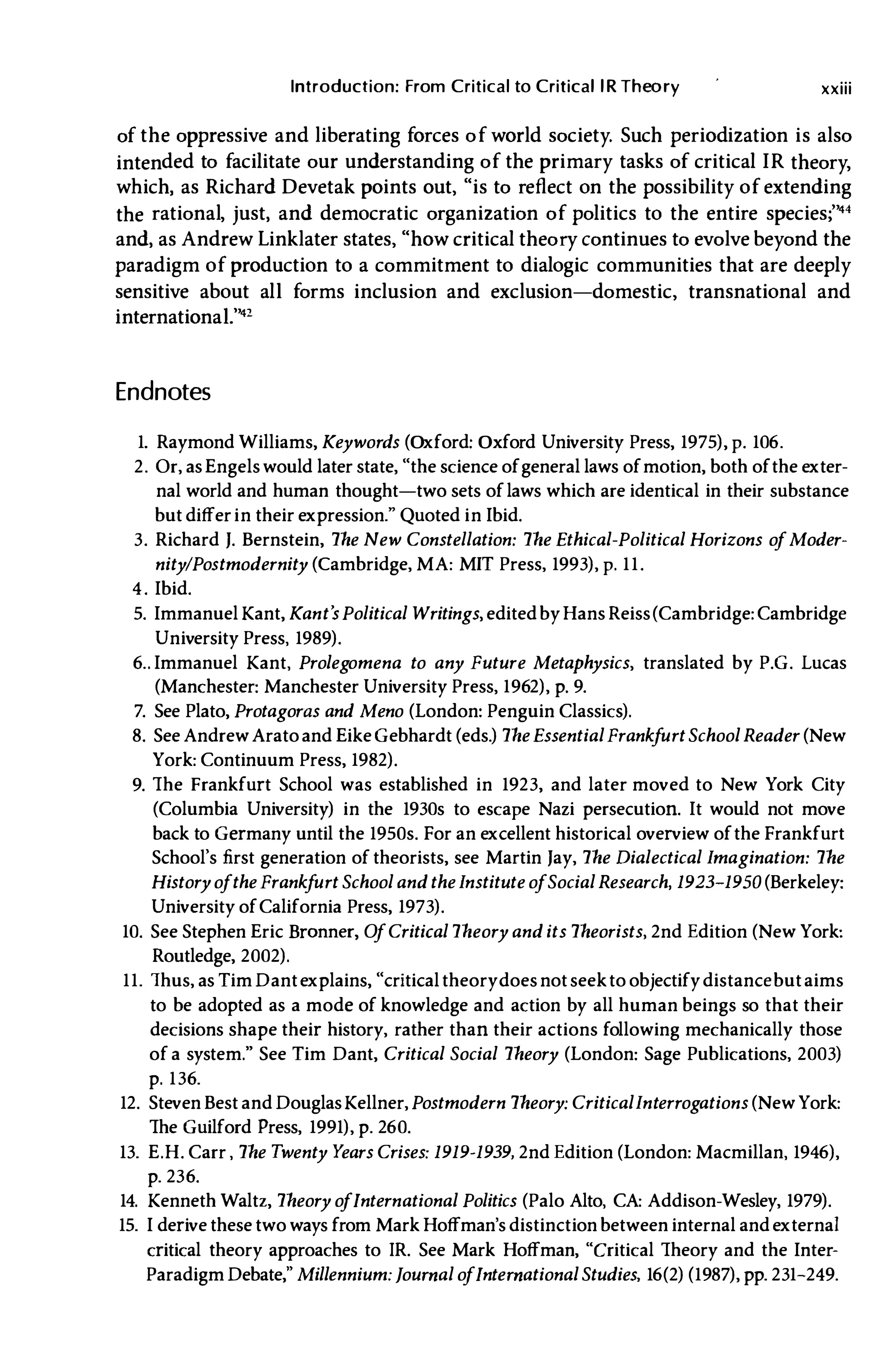 Introduction: From Critical to Critical lR Theory xxiii
of the oppressive and liberating forces of world society. Such periodization is also
intended to facilitate our understanding of the primary tasks of critical IR theory,
which, as Richard Devetak points out, "is to reflect on the possibility of extending
the rational, just, and democratic organization of politics to the entire species;'''4
and, as Andrew Linklater states, "how critical theory continues to evolve beyond the
paradigm of production to a commitment to dialogic communities that are deeply
sensitive about alI forms inclusion and exclusion-domestic, transnational and
internationaL'''2
Endnotes
1. Raymond Williams, Keywords (Oxford: Oxford University Press, 1975), p. 106.
2. Or, as Engels would later state, "the science ofgeneral laws ofmotion, both ofthe exter­
nal world and human thought-two sets oflaws which are identical in their substance
but differ in their expression." Quoted in Ibid.
3. Richard J. Bernstein, The New Constellation: The Ethical-Political Horizons o
fModer­
nitylPostmodernity (Cambridge, MA: MIT Press, 1993), p. 11.
4. Ibid.
5. Immanuel Kant, Kant's Political Writings, editedbyHans Reiss(Cambridge: Cambridge
University Press, 1989).
6.. Immanuel Kant, Prolegomena to any Future Metaphysics, translated by P.G. Lucas
(Manchester: Manchester University Press, 1962), p. 9.
7. See Plato, Protagoras and Meno (London: Penguin Classics).
8. See AndrewAratoand EikeGebhardt (eds.) The EssentialFrank
f
urt School Reader (New
York: Continuum Press, 1982).
9. The Frankfurt School was established in 1923, and later moved to New York City
(Columbia University) in the 1930s to escape Nazi persecution. It would not move
back to Germany until the 1950s. For an excellent historical overview ofthe Frankfurt
School's first generation of theorists, see Martin Jay, The Dialectical Imagination: The
History o
fthe Frank
f
urt School and the Institute o
fSocial Research, 1923-1950 (Berkeley:
University ofCalifornia Press, 1973).
10. See Stephen Eric Bronner, O
fCritical Theory and its Theorists, 2nd Edition (New York:
Routledge, 2002).
11. Thus, as Tim Dantexplains, "criticaltheorydoes notseekto objectifydistancebutaims
to be adopted as a mode of knowledge and action by all human beings so that their
decisions shape their history, rather than their actions following mechanically those
of a system." See Tim Dant, Critical Social Theory (London: Sage Publications, 2003)
p. 136.
12. Steven Best and DouglasKellner, Postmodern Theory: CriticalInterrogations (NewYork:
The Guilford Press, 1991), p. 260.
13. E.H. Carr , The T
wenty Y
ears Crises: 1919-1939, 2nd Edition (London: Macmillan, 1946),
p. 236.
14. Kenneth Waltz, Theory o
fInternational Politics (Palo Alto, CA: Addison-Wesley, 1979).
15. I derive these two ways from Mark Hoffman's distinction between internal andexternal
critical theory approaches to JR. See Mark Hoffman, "Critical Theory and the Inter­
Paradigm Debate," Millennium: Journal o
fInternational Studies, 16(2) (1987), pp. 231-249.
 