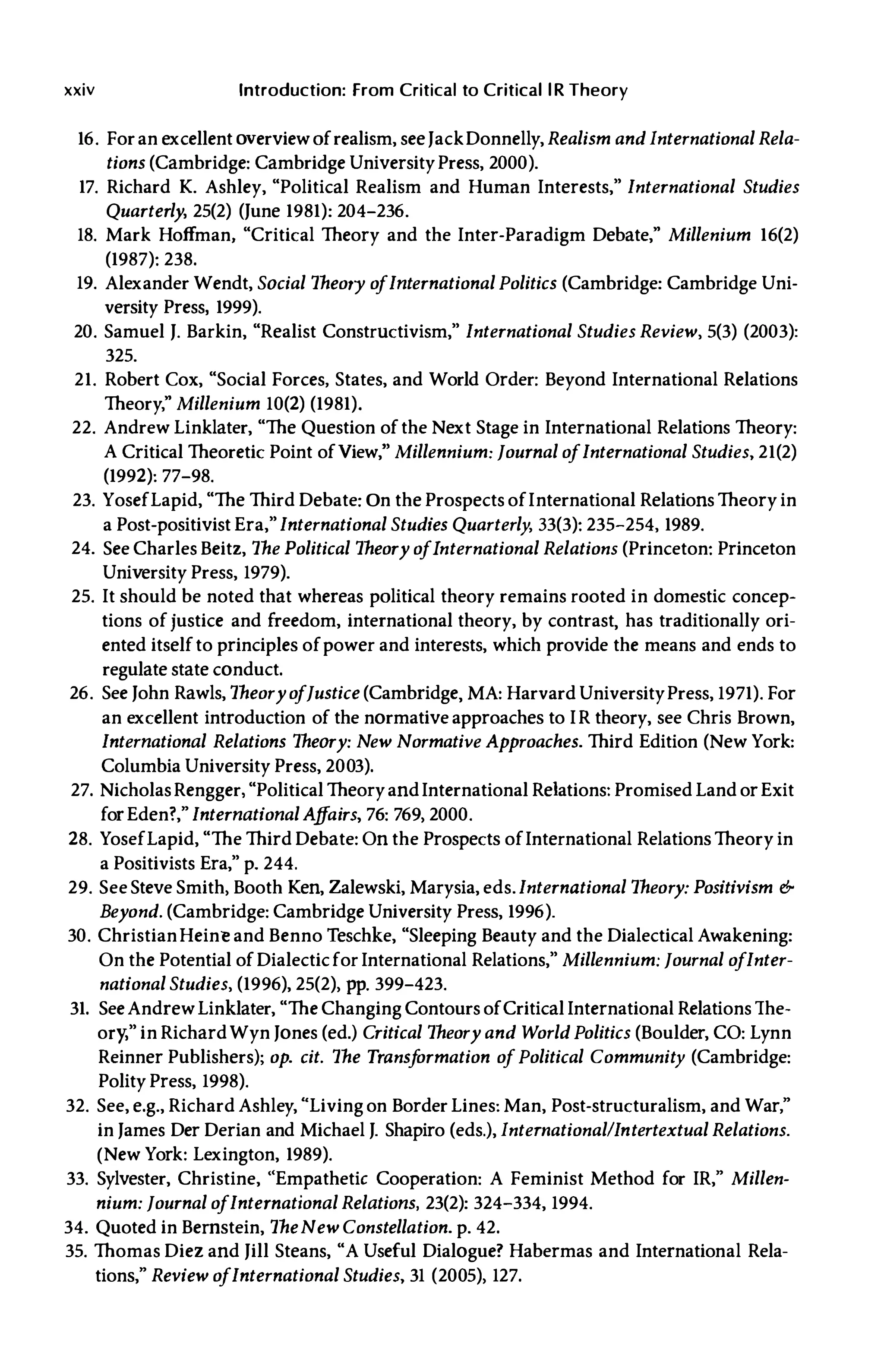 xxiv Introduction: From Critical to Critical lR Theory
16. Foran excellent overviewofrealism, seeJackDonnelly, Realism and International Rela­
tions (Cambridge: Cambridge UniversityPress, 2000).
17. Richard K. Ashley, "Political Realism and Human Interests," International Studies
Quarterly, 25(2) (June 1981): 204-236.
18. Mark Hoffman, "Critical Theory and the Inter-Paradigm Debate," Millenium 16(2)
(1987): 238.
19. Alexander Wendt, Social Theory o
fInternational Politics (Cambridge: Cambridge Uni­
versity Press, 1999).
20. Samuel J. Barkin, "Realist Constructivism," International Studies Review, 5(3) (2003):
325.
21. Robert Cox, "Social Forces, States, and World Order: Beyond International Relations
Theory," Millenium 10(2) (1981).
22. Andrew Linklater, "The Question ofthe Next Stage in International Relations Theory:
A Critical Theoretic Point ofView," Millennium: Journal o
fInternational Studies, 21(2)
(1992): 77-98.
23. YosefLapid, "The Third Debate: On the Prospects ofInternational Relations Theory in
a Post-positivist Era," International Studies Quarterly, 33(3): 235-254, 1989.
24. See Charles Beitz, The Political Theory o
fInternational Relations (Princeton: Princeton
University Press, 1979).
25. It should be noted that whereas political theory remains rooted in domestic concep­
tions ofjustice and freedom, international theory, by contrast, has traditionally ori­
ented itselfto principles ofpower and interests, which provide the means and ends to
regulate state conduct.
26. See John Rawls, Theoryo
fJustice (Cambridge, MA: Harvard UniversityPress, 1971). For
an excellent introduction of the normative approaches to IR theory, see Chris Brown,
International Relations Theory: New Normative Approaches. Third Edition (New York:
Columbia University Press, 2003).
27. NicholasRengger, "Political TheoryandInternational Relations: Promised Land orExit
forEden?," International A
ff
airs, 76: 769, 2000.
28. YosefLapid, "The Third Debate: On the Prospects ofInternational Relations Theory in
a Positivists Era," p. 244.
29. See Steve Smith, Booth Ken, Zalewski, Marysia, eds. International Theory: Positivism &
Beyond. (Cambridge: Cambridge University Press, 1996).
30. ChristianHeinl! and Benno Teschke, "Sleeping Beauty and the Dialectical Awakening:
On the Potential ofDialecticfor International Relations," Millennium: Journal o
fInter­
national Studies, (1996), 25(2), pp. 399-423.
31. SeeAndrewLinklater, "The Changing Contours ofCritical International Relations The­
ory;" in RichardWyn Jones (ed.) Critical Theory and World Politics (Boulder, CO: Lynn
Reinner Publishers); op. cit. The Transf
ormation o
f Political Community (Cambridge:
Polity Press, 1998).
32. See, e.g., Richard Ashley, "Living on Border Lines: Man, Post-structuralism, and War,"
in James Der Derian and Michael J. Shapiro (eds.), InternationallIntertextual Relations.
(New York: Lexington, 1989).
33. Sylvester, Christine, "Empathetic Cooperation: A Feminist Method for IR," Millen­
nium: Journal o
fInternational Relations, 23(2): 324-334, 1994.
34. Quoted in Bernstein, TheNew Constellation. p. 42.
35. Thomas Diez and Jill Steans, "A Useful Dialogue? Habermas and International Rela­
tions," Review o
fInternational Studies, 31 (2005), 127.
 