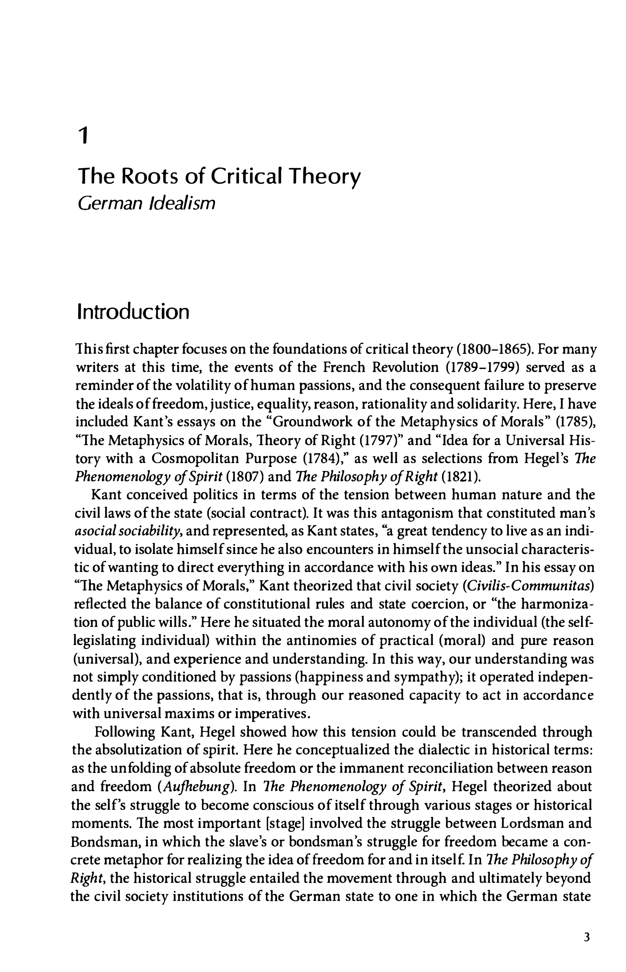 1
The Roots of Critical Theory
German Idealism
Introduction
Thisfirst chapterfocuses on the foundations of critical theory (1800-1865). For many
writers at this time, the events of the French Revolution (1789-1799) served as a
reminder of the volatility of human passions, and the consequent failure to preserve
the ideals offreedom,justice, equality, reason, rationality and solidarity. Here,I have
included Kant's essays on the "Groundwork of the Metaphysics of Morals" (1785),
"The Metaphysics of Morals, Theory of Right (1797)" and "Idea for a Universal His­
tory with a Cosmopolitan Purpose (1784)," as well as selections from Hegel's The
Phenomenology o
fSpirit (1807) and The Philosophy ofRight (1821).
Kant conceived politics in terms of the tension between human nature and the
civil laws of the state (social contract). It was this antagonism that constituted man's
asocialsociability, and represented, asKant states, "a great tendency to live as an indi­
vidual, to isolate himself since he also encounters in himself the unsocial characteris­
tic of wanting to direct everything in accordance with his own ideas."In his essay on
"The Metaphysics of Morals," Kant theorized that civil society (Civilis-Communitas)
reflected the balance of constitutional rules and state coercion, or "the harmoniza­
tion of public wills." Here he situated the moral autonomy of the individual (the self­
legislating individual) within the antinomies of practical (moral) and pure reason
(universal), and experience and understanding.In this way, our understanding was
not simply conditioned by passions (happiness and sympathy); it operated indepen­
dently of the passions, that is, through our reasoned capacity to act in accordance
with universal maxims or imperatives.
Following Kant, Hegel showed how this tension could be transcended through
the absolutization of spirit. Here he conceptualized the dialectic in historical terms:
as the unfolding of absolute freedom or the immanent reconciliation between reason
and freedom (Aujhebung). In The Phenomenology of Spirit, Hegel theorized about
the self's struggle to become conscious of itself through various stages or historical
moments. The most important [stage] involved the struggle between Lordsman and
Bondsman, in which the slave's or bondsman's struggle for freedom became a con­
crete metaphor for realizing the idea of freedom for and in itself.In The Philosophy of
Right, the historical struggle entailed the movement through and ultimately beyond
the civil society institutions of the German state to one in which the German state
3
 