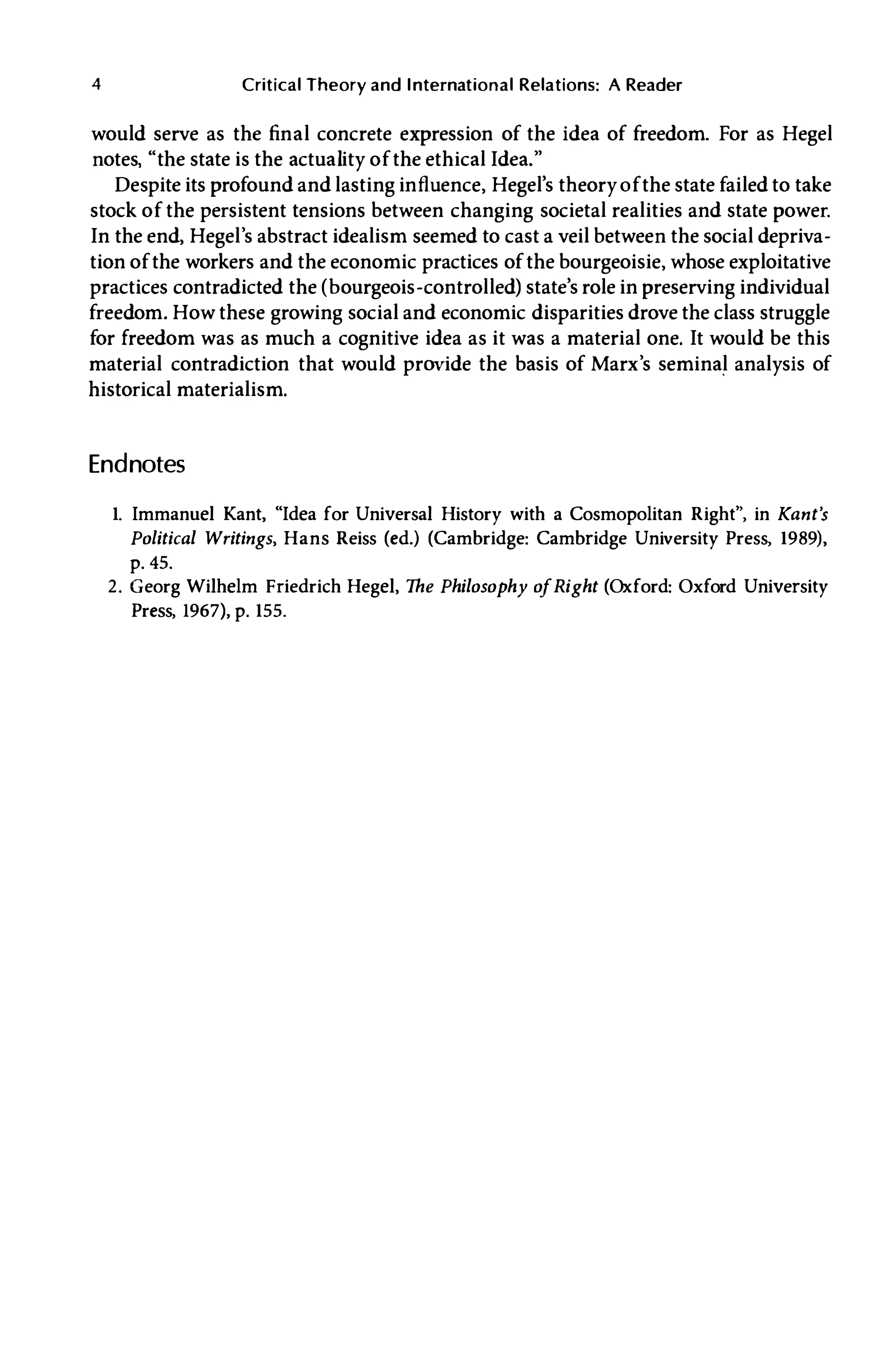 4 Critical Theory and International Relations: A Reader
would serve as the final concrete expression of the idea of freedom. For as Hegel
notes, "the state is the actuality of the ethical Idea."
Despite its profound and lasting influence, Hegel's theory of the state failed to take
stock of the persistent tensions between changing societal realities and state power.
In the end, Hegel's abstract idealism seemed to cast a veil between the social depriva­
tion of the workers and the economic practices of the bourgeoisie, whose exploitative
practices contradicted the (bourgeois-controlled) state's role in preserving individual
freedom. How these growing social and economic disparities drove the class struggle
for freedom was as much a cognitive idea as it was a material one. It would be this
material contradiction that would provide the basis of Marx's seminal analysis of
historical materialism.
Endnotes
1. Immanuel Kant, "Idea for Universal History with a Cosmopolitan Right", in Kant's
Political Writings, Hans Reiss (ed.) (Cambridge: Cambridge University Press, 1989),
p. 45.
2. Georg Wilhelm Friedrich Hegel, The Philosophy o
fRight (Oxford: Oxford University
Press, 1967), p. 155.
 
