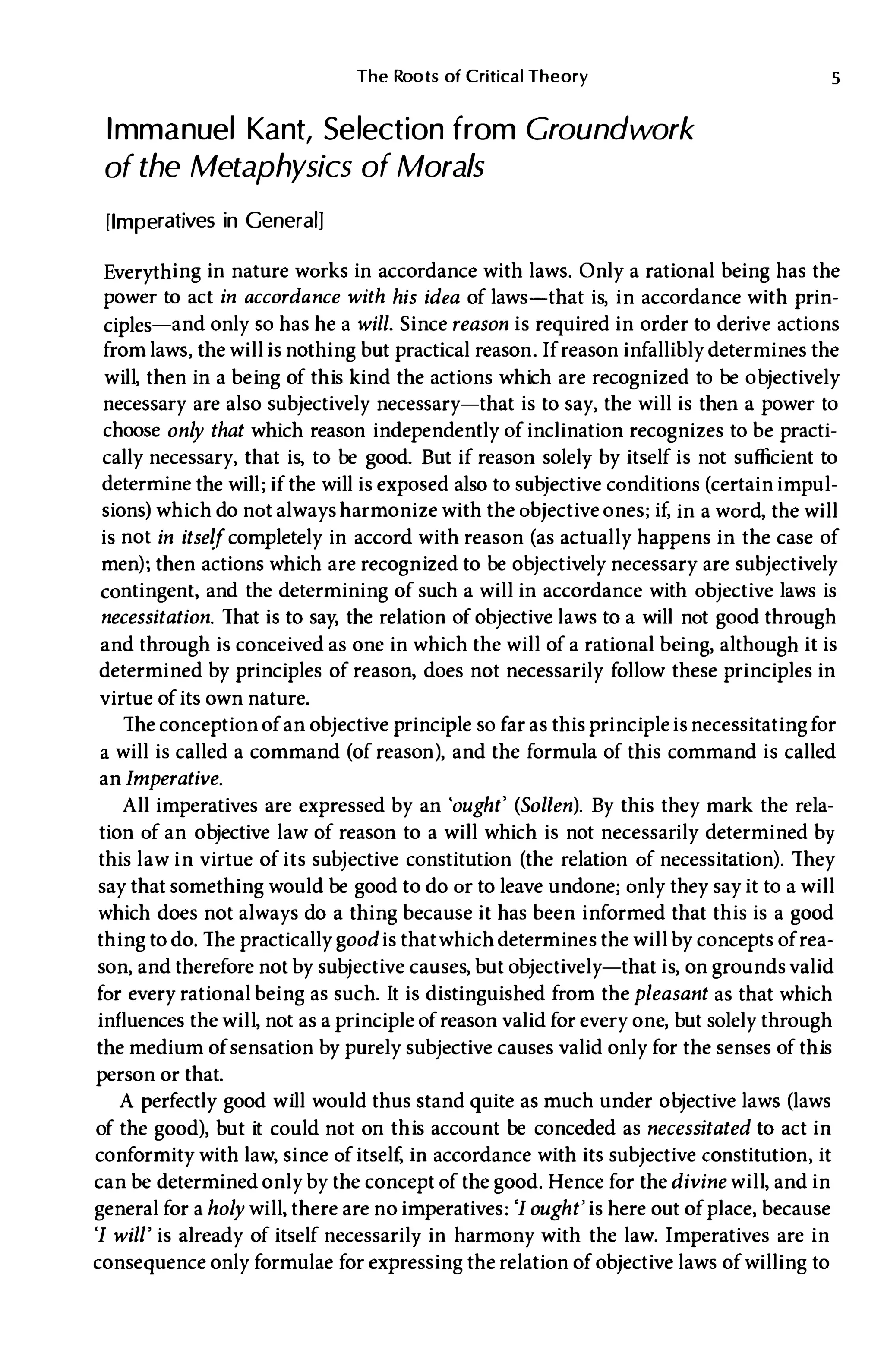 The Roots of Critical Theory
Immanuel Kant, Selection from Groundwork
of the Metaphysics of Morals
[Imperatives in General)
5
Everything in nature works in accordance with laws. Only a rational being has the
power to act in accordance with his idea of laws-that is, in accordance with prin­
ciples-and only so has he a will. Since reason is required in order to derive actions
from laws, the will is nothing but practical reason. If reason infallibly determines the
will, then in a being of this kind the actions which are recognized to be objectively
necessary are also subjectively necessary-that is to say, the will is then a power to
choose only that which reason independently of inclination recognizes to be practi­
cally necessary, that is, to be good. But if reason solely by itself is not sufficient to
determine the will; if the will is exposed also to subjective conditions (certain impul­
sions) which do not always harmonize with the objective ones; if, in a word, the will
is not in itself completely in accord with reason (as actually happens in the case of
men); then actions which are recognized to be objectively necessary are subjectively
contingent, and the determining of such a will in accordance with objective laws is
necessitation. That is to say, the relation of objective laws to a will not good through
and through is conceived as one in which the will of a rational being, although it is
determined by principles of reason, does not necessarily follow these principles in
virtue of its own nature.
The conception of an objective principle so far as this principleisnecessitating for
a will is called a command (of reason), and the formula of this command is called
an Imperative.
All imperatives are expressed by an 'ought' (Sol/en). By this they mark the rela­
tion of an objective law of reason to a will which is not necessarily determined by
this law in virtue of its subjective constitution (the relation of necessitation). They
say that something would be good to do or to leave undone; only they say it to a will
which does not always do a thing because it has been informed that this is a good
thing to do. The practicallygood is thatwhich determines the willby concepts of rea­
son, and therefore notby subjective causes, but objectively-that is, on grounds valid
for every rational being as such. It is distinguished from thepleasant as that which
influences the will, not as a principle of reason valid for every one, but solely through
the medium of sensation by purely subjective causes valid only for the senses of this
person or that.
A perfectly good will would thus stand quite as much under objective laws (laws
of the good), but it could not on this account be conceded as necessitated to act in
conformity with law, since of itself, in accordance with its subjective constitution, it
can be determined only by the concept of the good. Hence for thedivine will, and in
general for a holy will, there are no imperatives: 'I ought' is here out of place, because
'I will' is already of itself necessarily in harmony with the law. Imperatives are in
consequence only formulae for expressing the relation of objective laws of willing to
 