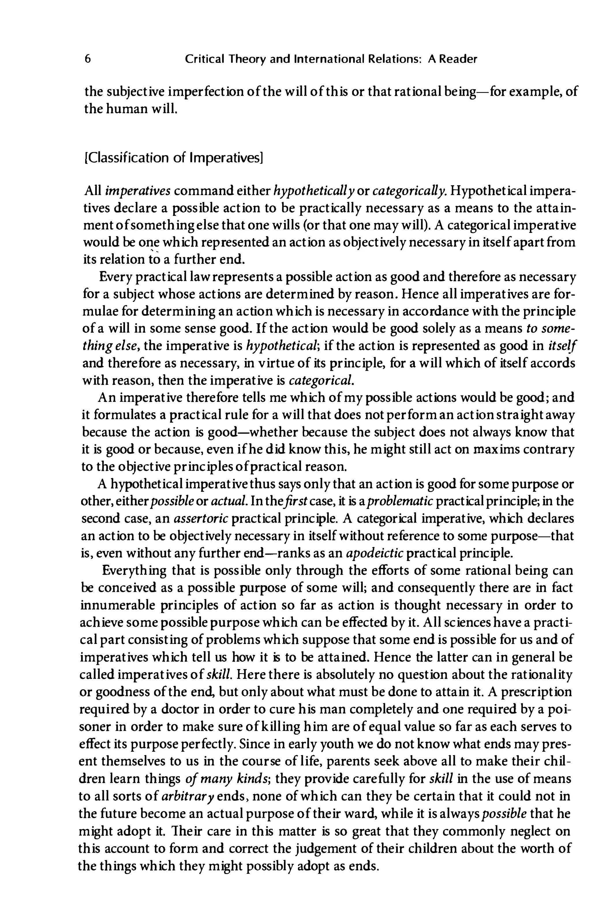 6 Critical Theory and International Relations: A Reader
the subjective imperfection of the will of this or that rational being-for example, of
the human will.
[Classification of Imperatives]
All imperatives command eitherhypothetically orcategorically. Hypotheticalimpera­
tives declare a possible action to be practically necessary as a means to the attain­
ment of somethingelse that one wills (or that one may will). A categoricalimperative
would be one which represented an action as objectively necessaryinitself apartfrom
its relation to a further end.
Every practical law represents a possible action as good and therefore as necessary
for a subject whose actions are determined by reason. Hence allimperatives are for­
mulae for determining an action whichis necessary in accordance with the principle
of a will in some sense good. If the action would be good solely as a means to some­
thingelse, the imperative is hypothetical; if the action is represented as good in itself
and therefore as necessary, in virtue of its principle, for a will which of itself accords
with reason, then the imperative is categorical.
An imperative therefore tells me which of my possible actions would be good; and
it formulates a practical rule for a will that does not perform an actionstraightaway
because the action is good-whether because the subject does not always know that
it is good or because, even if he did know this, he might still act on maxims contrary
to the ob
jective principles of practical reason.
A hypotheticalimperativethus says only that an actionis goodfor some purpose or
other, eitherpossible oractual. Inthefirst case, itis aproblematic practicalprinciple; in the
second case, an assertoric practical principle. A categorical imperative, which declares
an action to be ob
jectively necessary in itself without reference to some purpose-that
is, even without any further end-ranks as an apodeictic practical principle.
Everything that is possible only through the efforts of some rational being can
be conceived as a possible purpose of some will; and consequently there are in fact
innumerable principles of action so far as action is thought necessary in order to
achieve some possible purpose which can be effected by it. All scienceshave a practi­
cal part consisting of problems which suppose that some endis possible for us and of
imperatives which tell us how it is to be attained. Hence the latter can in general be
called imperatives of skill. Here there is absolutely no question about the rationality
or goodness of the end, but only about what must be done to attain it. A prescription
required by a doctor in order to cure his man completely and one required by a poi­
soner in order to make sure of killing him are of equal value so far as each serves to
effect its purpose perfectly. Since in early youth we do not know what ends may pres­
ent themselves to us in the course of life, parents seek above all to make their chil­
dren learn things ofmany kinds; they provide carefully for skill in the use of means
to all sorts of arbitrary ends, none of which can they be certain that it could not in
the future become an actual purpose of their ward, while it is alwayspossible that he
might adopt it. Their care in this matter is so great that they commonly neglect on
this account to form and correct the judgement of their children about the worth of
the things which they might possibly adopt as ends.
 