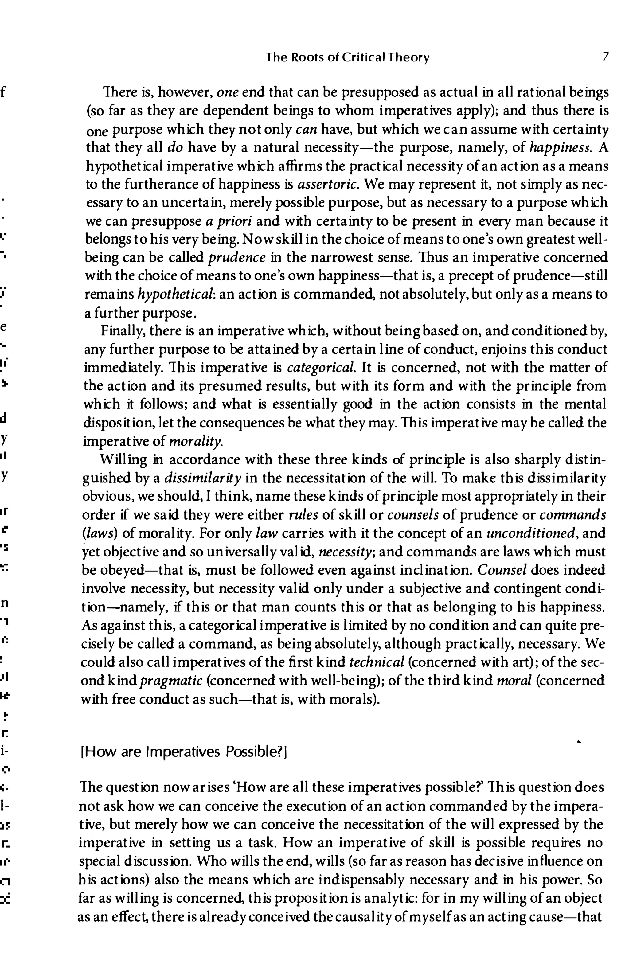 f
e
11
y
e
If
:s
d
Y
It
y
,r
Ie
�s
It
n
:t
:0
i­
)f
:y
,n
i­
:0
s-
1-
IS
.n
Ie
on
)f
The Roots of Critical Theory 7
There is, however, one end that can be presupposed as actual in all rational beings
(so far as they are dependent beings to whom imperatives apply); and thus there is
one purpose which they not only can have, but which we can assume with certainty
that they all do have by a natural necessity-the purpose, namely, of happiness. A
hypothetical imperative which affirms the practical necessity of an action as a means
to the furtherance of happiness is assertoric. We may represent it, not simply as nec­
essary to an uncertain, merely possible purpose, but as necessary to a purpose which
we can presuppose a priori and with certainty to be present in every man because it
belongs to his very being. Now skillin the choice of means to one's own greatest well­
being can be called prudence in the narrowest sense. Thus an imperative concerned
with the choice of means to one's own happiness-that is, a precept of prudence-still
remains hypothetical: an action is commanded, not absolutely, but only as a means to
a further purpose.
Finally, there is an imperative which, without being based on, and conditioned by,
any further purpose to be attained by a certain line of conduct, enjoins this conduct
immediately. This imperative is categorical. It is concerned, not with the matter of
the action and its presumed results, but with its form and with the principle from
which it follows; and what is essentially good in the action consists in the mental
disposition, let the consequences be what they may. Thisimperative may be called the
imperative of morality.
Willing in accordance with these three kinds of principle is also sharply distin­
gUished by a dissimilarity in the necessitation of the will. To make this dissimilarity
obvious, we should,I think, name these kinds of principle most appropriately in their
order if we said they were either rules of skill or counsels of prudence or commands
(laws) of morality. For only law carries with it the concept of an unconditioned, and
yet objective and so universally valid, necessity; and commands are laws which must
be obeyed-that is, must be followed even against inclination. Counsel does indeed
involve necessity, but necessity valid only under a subjective and contingent condi­
tion-namely, if this or that man counts this or that as belonging to his happiness.
As against this, a categoricalimperative is limited by no condition and can quite pre­
cisely be called a command, as being absolutely, although practically, necessary. We
could also callimperatives of the first kind technical (concerned with art); of the sec­
ond kindpragmatic (concerned with well-being); of the third kind moral (concerned
with free conduct as such-that is, with morals).
[How are Imperatives Possible?]
The question now arises'How are all these imperatives possible?' This question does
not ask how we can conceive the execution of an action commanded by theimpera­
tive, but merely how we can conceive the necessitation of the will expressed by the
imperative in setting us a task. How an imperative of skill is possible requires no
special discussion. Who wills the end, wills (so far as reason has decisive influence on
his actions) also the means which are indispensably necessary and in his power. So
far as willing is concerned, this propositionis analytic: for in my willing of an object
as an effect, thereis already conceived the causality of myselfas an acting cause-that
 
